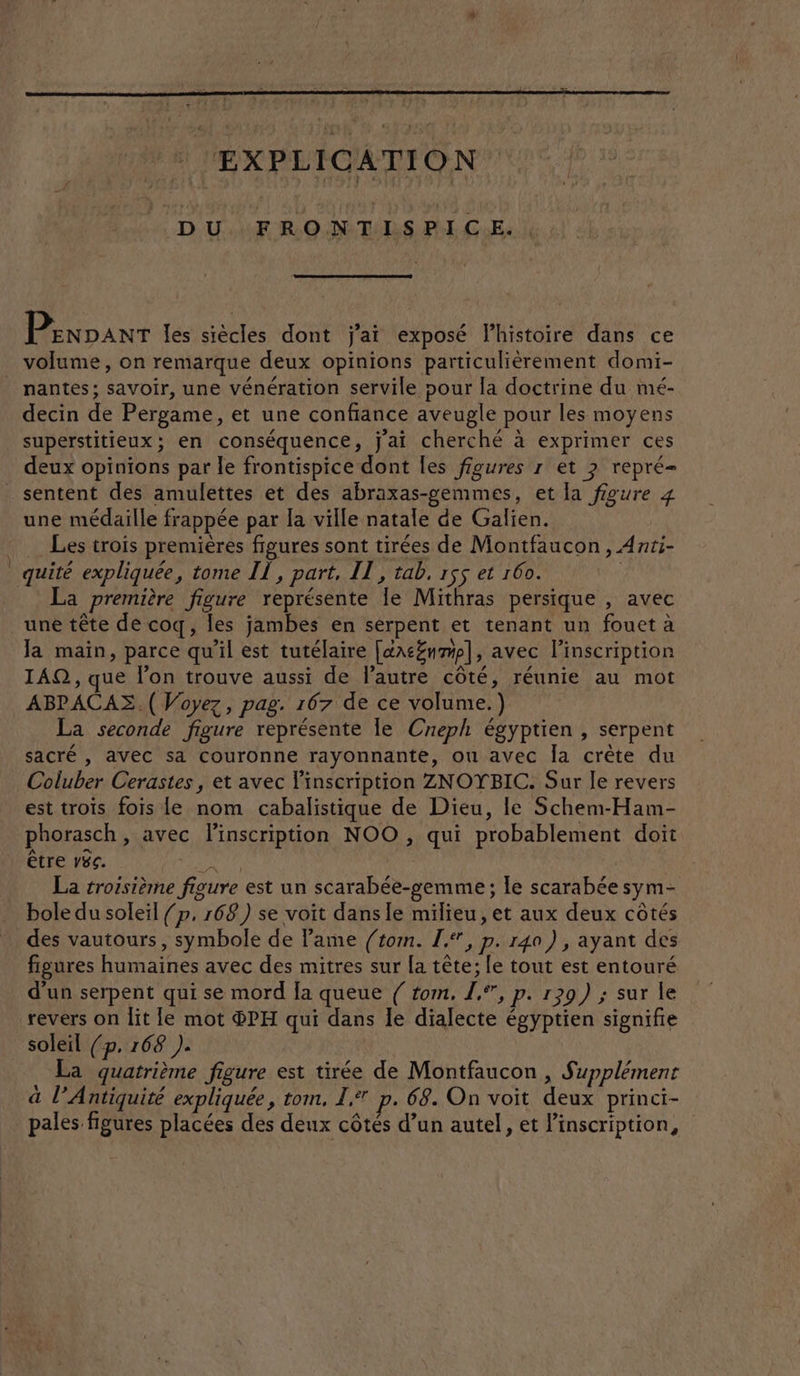 DU FRONTISPICE. Penpanr les siècles dont j'ai exposé l’histoire dans ce volume, on remarque deux opinions particulièrement domi- _ nantes; savoir, une vénération servile pour la doctrine du mé- decin de Pergame, et une confiance aveugle pour les moyens superstitieux; en conséquence, j'ai cherché à exprimer ces deux opinions par le frontispice dont les figures r et ? repré _ sentent des amulettes et des abraxas-gemmes, et [a figure 4 une médaille frappée par la ville natale de Galien. Les trois premières figures sont tirées de Montfaucon, Anti- quité expliquée, tome IT, part, IT, tab, r$5 et 160. | La première figure représente Ie Mithras persique , avec une tête de coq, les jambes en serpent et tenant un fouet à Ja main, parce qu’il est tutélaire [txcZnmp], avec l'inscription 1AQ, que l’on trouve aussi de Pautre côté, réunie au mot ABPACAZ.( Voyez, pag. 167 de ce volume.) La seconde figure représente le Creph égyptien , serpent sacré , avec sa couronne rayonnante, ou avec la crète du Coluber Cerastes, et avec l'inscription ZNOTBIC. Sur le revers est trois fois le nom cabalistique de Dieu, le Schem-Ham- phorasch, avec linscription NOO , qui probablement doit être 86. tag La troisième figure est un scarabée-gemme ; le scarabée sym- bole du soleil {p, 168) se voit dans le milieu, et aux deux côtés des vautours, symbole de Fame (tom. I, p. 140) , ayant des figures humaines avec des mitres sur la tête; le tout est entouré d’un serpent qui se mord Ja queue { rom, 1°, p. 129) ; sur le revers on lit le mot ®PH qui dans le dialecte égyptien signifie soleil (p. 168 ). La quatrième figure est tirée de Montfaucon , Supplément à l’Antiquité expliquée, tom, 1. p. 68. On voit deux princi- pales figures placées des deux côtés d’un autel, et Pinscription,