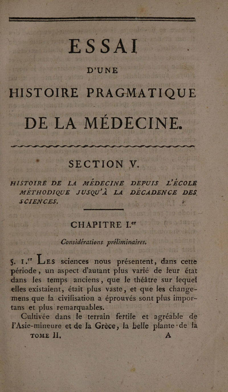 ERA —. HISTOIRE PRAGMATIQUE DE LA MÉDECINE. TT A NP SECTION HISTOIRE DE LA MÉDECINE DEPUIS L'ÉCOLE MÉTHODIQUE JUSQU'À LA DECADENÇGE DES SCIENCES, &lt; £ CHAPITRE I | Cbéraisn préliminaires, West Lss sciences nous présentent, dans cette dans les temps anciens , que Îe théâtre sur Îequel elles existaient, était plus vaste, et que les change- mens que Îa civilisation a Étoves sont plus impor- tans et plus remarquables. | Cultivée dans le terrain fertile et agréable de lAsie-mineure et de la Grèce, Ia belle plante ‘de la TOME Il. | | À