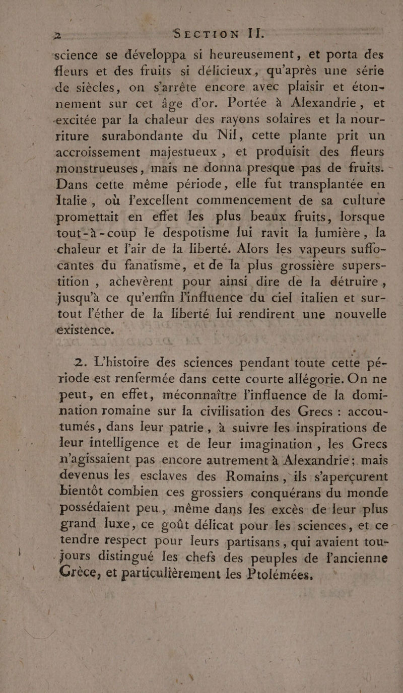 science se développa si heureusement, et porta des fleurs et des fruits si délicieux, qu'après une série de siècles, on s'arrête encore avec plaisir et éton- nement sur cet âge d'or. Portée à Alexandrie, et -xcitée par la chaleur des rayons solaires et Ia nour- riture surabondante du Nil, cette plante prit un accroissement majestueux , et produisit des fleurs monstrueuses, mais ne donna presque pas de fruits. - Dans cette même période, elle fut transplantée en Italie, où l'excellent commencement de sa culture promettait en eflet les plus beaux fruits, lorsque tout-à-coup Île despotisme Îui ravit la lumière, Ia chaleur et l'air de la liberté. Alors les vapeurs suffo- &lt;antes du fanatisme, et de la plus grossière supers- tition , achevèrent pour ainsi dire de la détruire, jusqu’à ce qu’enfin linfluence du ciel italien et sur- tout l’'éther de la liberté lui rendirent une nouvelle ‘éxIstence. 2. L'histoire des sciences pendant toute cette pé- riode est renfermée dans cette courte allégorie. On ne peut, en effet, méconnaître l'influence de Ia domi- nation romaine sur la civilisation des Grecs : accou- tumés, dans leur patrie, à suivre les inspirations de eur intelligence et de leur imagination , les Grecs n'agissaient pas encore autrement à Alexandrie ;. mais devenus les esclaves des Romains, ils s’aperçurent bientôt combien ces grossiers conquérans du monde possédaient peu, même dans les excès de leur plus grand luxe, ce goût délicat pour Îles sciences, et ce: tendre respect pour leurs :partisans , qui avaient tou- jours distingué les chefs des peuples de fancienne Grèce, et particulièrement les Ptolémées,