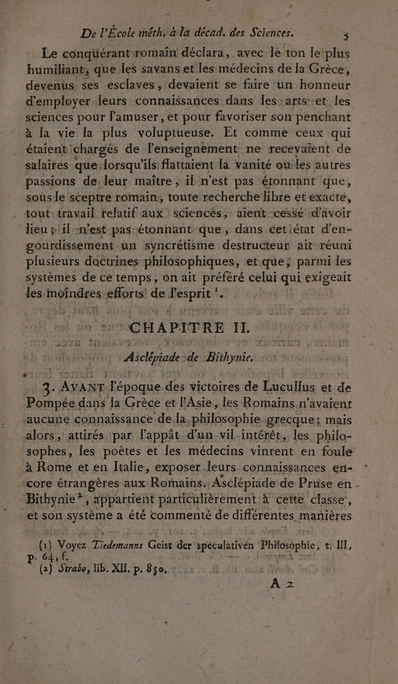 ‘ &gt;à / De l’École méêth, à la décad. des Sciences. PR Le conqüérant romain déclara, avec le ton le plus humiliant, que les savans et les médecins de la Grèce, devenus ses esclaves, devaient se faire un honneur d'employer, Îeurs connaissances dans Îes arts et les sciences pour lamuser, et pour favoriser son penchant à la vie la plus voluptueuse. Et comme ceux qui étaient ‘chargés de lenseignement ne receyaïent de salaires que lorsqu'ils flattaient la vanité oules autres passions de leur maître ; il n'est pas étonnant que, sousle sceptre romain;, toute recherche libre etexacté, tout: travail relatif aux sciencés, alent cessé ‘d’avoir lieu &gt; il n’est pas étonnant que, dans cetiétat d’en- gourdissement un syncrétisme destructeur ait réuni plusieurs doctrines philosophiques, et que; parmi les systèmes de ce temps, on aït préféré celui qui exigeait les moindres efforts! de ri o “CHAPITRE YI. | Aiclépiade ‘de jron spas AYANT époque des victoires de Lucullus « et de Ponpka dans la Grèce et l'Asie, les Romains n'avaient ‘aucune connaissance de la, philosophie-grecque; mais alors, attirés par lappât d’un vil intérêt, les philo- sophes, les poètes et les médecins vinrent en foule à Rome et en Italie, exposer leurs connaissances en- core rongères aux Romains. Asclépiade de Prüse en . Bithynie*, appartient particulièrement. à cette classe, et son système a été commenté de différentes. manières Gi } Nez Ticdemanns Gi Le spéculativén Phosbphie, t. NI, P:.6 6) haie, lib. XIL. p. 850.