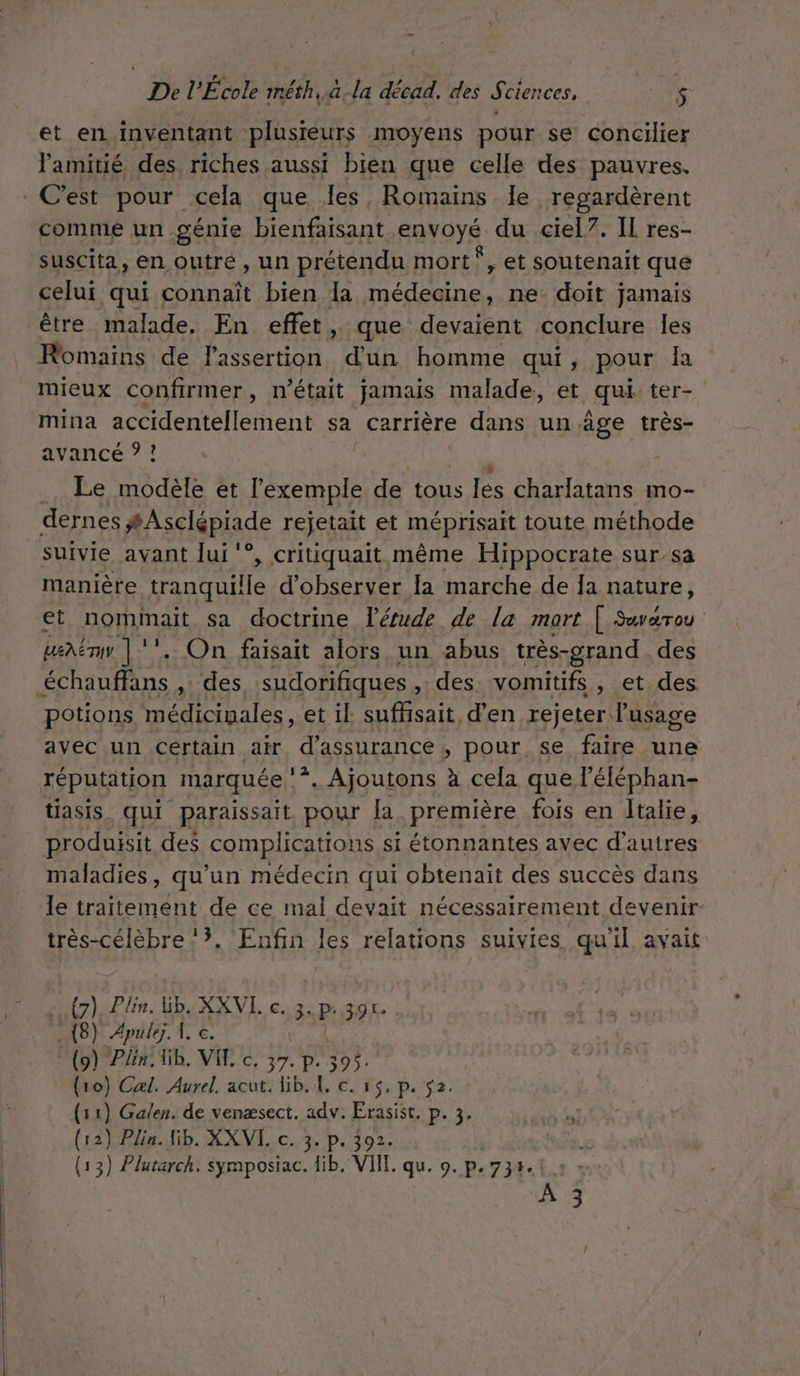 De l'École méth..à-la décad. des Sciences, A2 $ et en inventant plusieurs moyens pour se concilier l'amitié des riches aussi bien que celle des pauvres. C'est pour cela que les, Romains le regardèrent comme un génie bienfaisant ÉAyayé du ciel7. IL res- suscita, en outré, un prétendu mort”, et soutenait que celui qui connaît bien la médecine, ne doit jamais être malade. En effet, que devaient conclure les Romains de lassertion d’un homme qui , pour la mieux confirmer, n’était jamais malade, et qui ter- mina accidentellement sa carrière dans un âge très- avancé ? ! Le modèle et l'exemple de tous les charlatans mo- dernes #Asclépiade rejetait et méprisait toute méthode suivie avant lui ‘°, critiquait même Hippocrate sur_sa manière tranquille d'observer la marche de fa nature, et norminait sa doctrine l'étude de la mort [ Sevarou ueëm | ‘’ . On faisait alors un abus très- -grand des ObAtRtNe , des sudorifiques des vomitifs , et des. potions médicigales, et il. suffisait d’en rejeter l'usage avec un Certain air d'assurance , pour, se faire une réputation marquée | *. Ajoutons à cela que l'éléphan- tiasis_ qui paraissait. pour [a première fois en Italie, produisit des complieations si étonnantes avec d'autres maladies, qu’un médecin qui obtenait des succès dans le traitemént de ce mal devait nécessairement devenir très-célèbre 3, Enfin les relations suivies, qu'il avait Fi Plin. Gb. XKXVI. c. 3. p: 391. .{8) Æpulez. À, c. (9) Pin, lib. VIE c. 37. p. 395. (10) Cal. Aurel. acut. lib. 4, c. 15, p. $2. (11) Galen. de venæsect. adv. Erasist. p. 3. (12) Plin. lib. XXVL c. 3. p. 392.