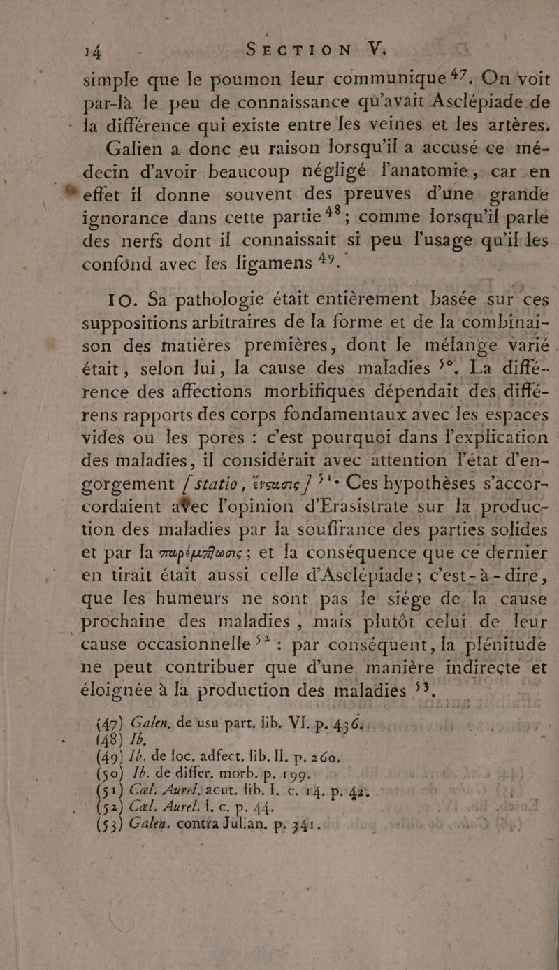 # simple que le poumon eur communique dr ah cit par-là le peu de connaissance qu'avait Asclépiade de * la différence qui existe entre les veines et les artères. Galien a donc eu raison lorsqu'il a accusé ce mé- decin d’avoir beaucoup négligé lanatomie, car en M effet il donne souvent des preuves d’une grande ignorance dans cette partie #8; comme lorsqu'il parle des nerfs dont il connaissait si peu l'usage  11 les confônd avec les ligamens 4°. 10. Sa pathologie était entièrement basée sur ces suppositions arbitraires de la forme et de Ia combinai- son des matières premières, dont le mélange varié . était, selon lui, la cause des maladies °. La diffé rence des affections morbifiques dépendait des, diffé rens rapports des COTPs fondamentaux avec les espaces vides ou les pores : c’est pourquoi dans l'explication des maladies, il considérait avec attention l’état d’en- gorgement / statio, tvœunç ] *'+ Ces hypothèses s’accor- cordaient dŸec l'opinion d’Frasisirate sur a produc- tion des maladies par la souffrance des parties solides et par {a Tapépirltoons ; et la conséquence que ce dernier en tirait était aussi celle d'Asclépiade ; c'est-à-dire, que Îles humeurs ne sont pas le siége de la cause prochaine des maladies , mais plutôt celui de leur cause occasionnelle ?* : par conséquent, la plénitude ne peut contribuer que d’uné manière indirecte et éloignée à la production des maladies ?, (47) Gala. de usu part, lib. VI. p. 4364 (48) 76 (49) Ib. de loc. adfect. lib. II. p.260. (so) 16. de differ. morb. p. 199. (51) Cel, Aureliacut. Hib. I. c. r4. p. 42. (52) Cæl. Aurel. 1. c. p. 44. (53) Gales. contia Julian. p. 34r.