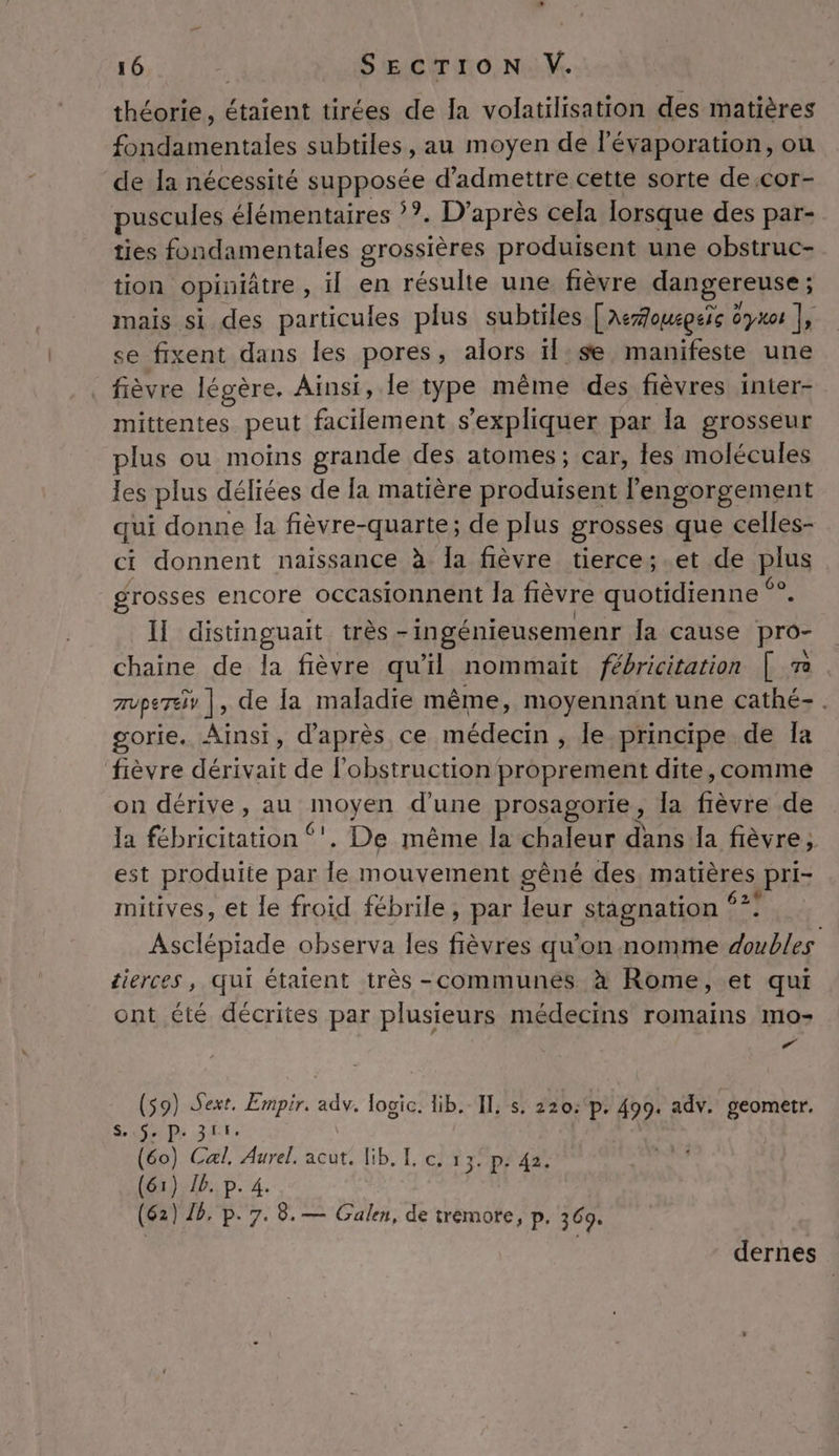 théorie, étaient tirées de la volatilisation des matières fondamentales subtiles, au moyen de lévaporation, on de la nécessité supposée d'admettre cette sorte de:cor- puscules élémentaires ??. D’après cela lorsque des par- ties fondamentales grossières produisent une obstruc- tion opiniâtre , il en résulte une fièvre dangereuse ; mais si des particules plus subtiles [AeZoucpeïc dy0 |, se fixent dans les pores, alors il:se manifeste une fièvre légère. Ainsi, le type même des fièvres inter- mittentes peut facilement s'expliquer par la grosseur plus ou moins grande des atomes; car, fes molécules les plus déliées de [a matière produisent l’engorgement qui donne la fièvre-quarte; de plus grosses que celles- ci donnent naissance à la fièvre tierce; et de plus grosses encore occasionnent la fièvre quotidienne ne Il distinguait très -ingénieusemenr la cause pro- chaine de la fièvre qu'il nommait fébricitation | Ta mvpereiv |, de la maladie même, moyennant une cathé-. gorie. Ainsi, d’après ce médecin , le principe de Îa fièvre dérivait de l’obstruction proprement dite,comme on dérive, au Raug d'une prosagorie, la Éèvie de Ja Pi us !. De même la chaleur dans la fièvre; est produite par le mouvement gêné des, matières pri- mitives, et le froid fébrile , par leur stagnation Fs Asclépiade observa les flèvres qu’on nomme is tierces, qui étaient très -communés à Rome, et qui ont été décrites par plusieurs médecins romains mo- ed $9) Sext. Empir. adv. fogic. lib. Il, s, 220: p. 499. adv. geometr. ( Sep ET: o) Cal, Aurel. acut. lib. I. c. 13: p: 42. ) 1) JB. p. 4. 2) 18. p. 7. 8. — Galen, de tremore, p. 3694 dernes