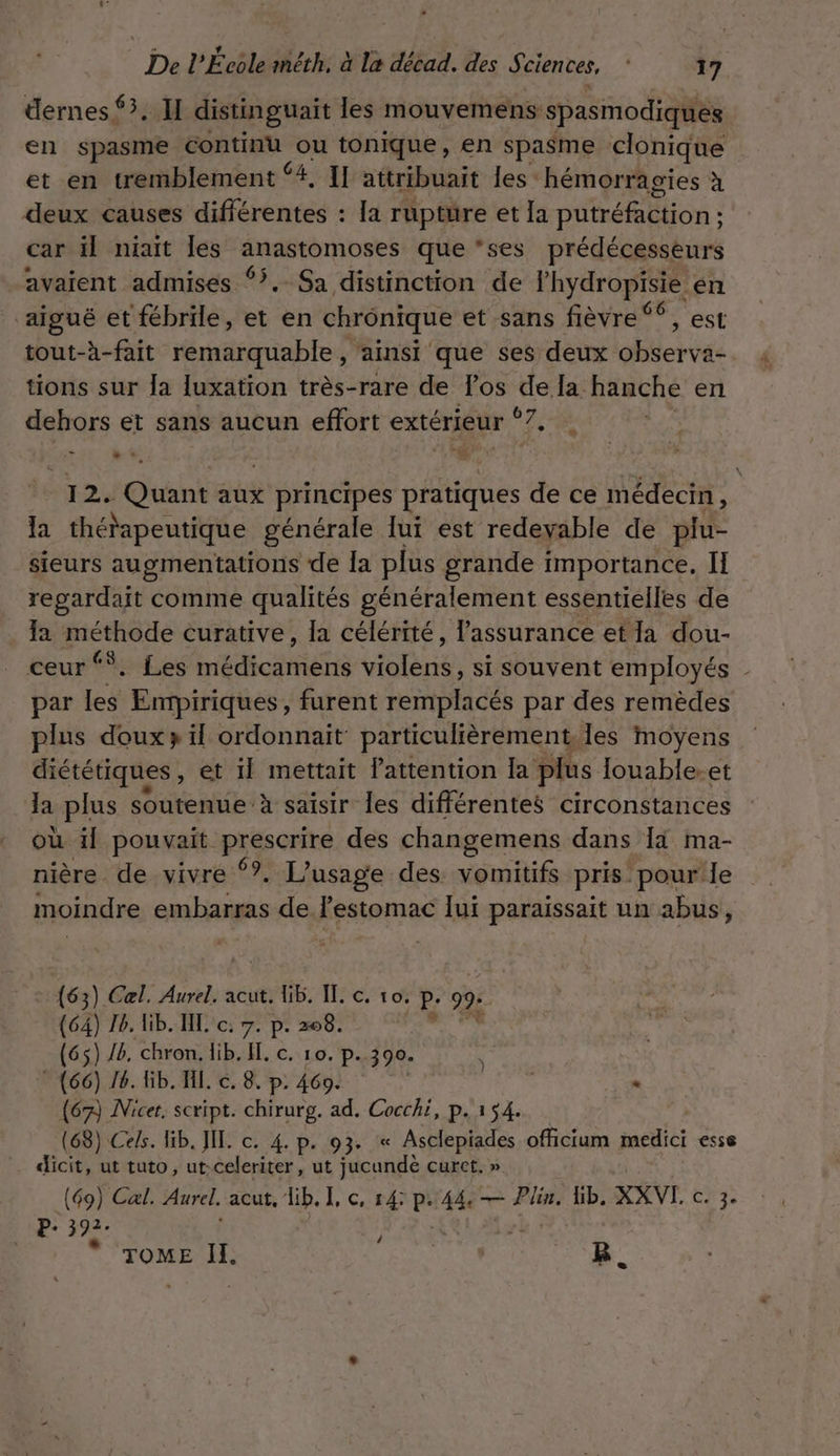 üernes 3. I distinguaït les mouvemens: spasmodiques en spasme continu ou tonique, en spasme clonique et en tremblement {#, I] attribuait les hémorragies à deux causes différentes : la rupture et la putréfaction ; ; car il niait Îles rise que ‘ses prédécesseurs avaient admises °. Sa distinction de l’hydropisie én ‘aigué et fébrile, et en chronique et sans fièvre ‘©, est tout-à-fait remarquable, ainsi que ses deux observa- tions sur Ja [uxation très-rare de los de la hanche en dehors et sans aucun effort ÉRÉTEUr Et LI sou Quant aux principes pétuhes de ce médecin, la thérapeutique générale lui est redevable de plu- sieurs augmentations de {a plus grande importance, II regardait comme qualités généralement essentielles de la méthode curative, la célérité, l'assurance et Ia dou- ceur‘. Les not here si souvent employés _ par (ea Empiriques, furent remplacés par des remèdes plus doux» ïl ordonnait particulièrement, les moyens diététiques, et il mettait lattention la plus louable-et la plus soutenue à saisir les différentes circonstances où il pouvait prescrire des changemens dans Ii ma- nière de vivré ?. L'usage des. vomitifs pris. pour Île moindre embarras de lestomac lui paraissait un abus, (63) Cel. Aurel. acut. lib, IL, c. vo, P- 99: (64) 16. lib. IL c: 7. p. 208. À (65) 46. chron. lib. A. C. 10. p.390. (66) 16. Gb. H. c. 8. p. 4609. {67 Micer script. chirurg. ad. Cocchi, p.154. (68) Cels. lib. JL. c. 4. p. 93. « Asclepiades officium medici esse dicit, ut tuto, ut-celeriter, ut jucunde curct. » (69) Cal. Aurel. acut, lib. CS À P: 44, — Plin, Gb. XXVI. DE P+ 392: \ TOME IL Fees B