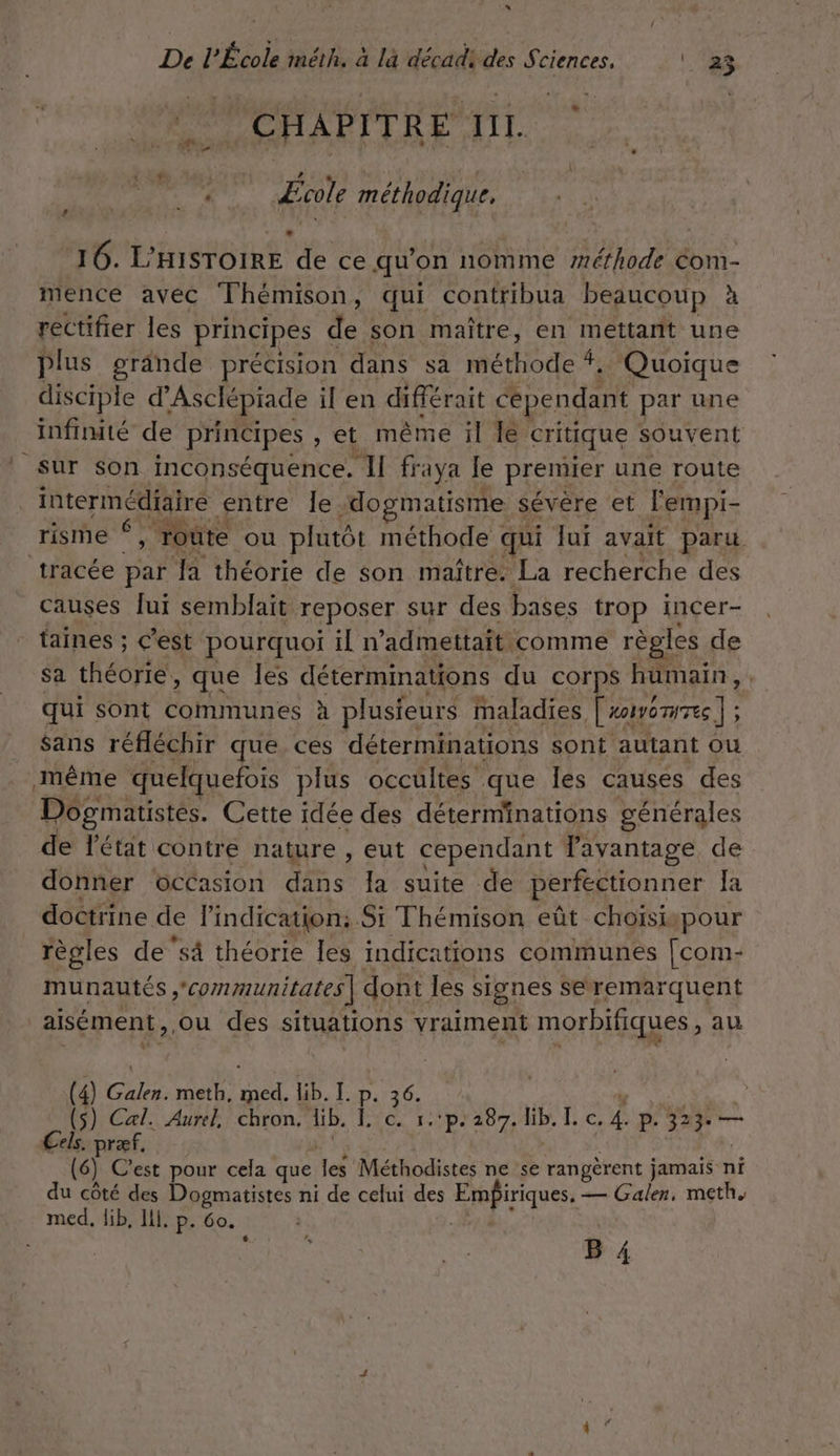 D De I ‘Étos méth. à là décadi des Sci ciences, | 22 gui ce H À P IT R E I I I. è Mot méthodique, 16. L’HISTOIRE de ce qu'on nomme “méthode Com- mence avec Thémison, qui contribua beaucoup à rectifier les principes LA son maître, en mettant une plus grânde précision dans sa méthode # . Quoique disciple d'Asclépiade il en différait cependant par une infinité de principes , et même il le critique souvent Sur son inconséquence. II fraya le premier une route intermédiaire entre le dogpmatisme sévère et l'empi- risme * “y ‘route ou plutôt méthode qui Jui avait paru tracée par Ja théorie de son maître. La recherche des causes lui semblait reposer sur des bases trop incer- taines ; c’est pourquoi il n’admettait comme règles de Sa théorie, que Îles déterminations du corps humain, qui sont communes à plusieurs maladies, Croncnie] ; $ans réfléchir que ces déterminations sont autant ou même quelquefois plus occultes que Îles causes des Dogmatistes. Cette idée des déterminations générales de l'état contre nature , eut cependant Jayantage de donner occasion dans la suite de perfectionner Ja doctrine de l'indication; Si Thémison eût choïisispour règles de ‘sä théorie les indications communes [com- munautés 'communitates | dont les : signes Seremarquent | aisément, ou des situations vraiment Lis ou au (4) Gales: meth, ner lib. L.p as (s) Cal. Aurel, chron. di. Etc rpra87 le I. c. 4. P. 323: — Cels. præf. (6) C'est pour cela que He Méthodistes ne se rangèrent jamais n ni du côté des Dogmatistes ni de celui des Empiriques, — Galen, meth. med, lib, Ill. P- Go.