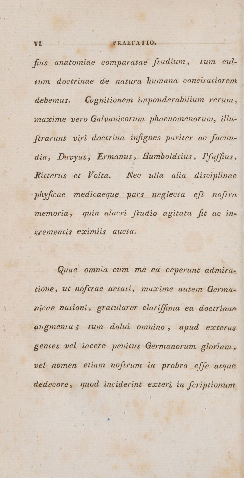 | fius anatomiae comparatae. ftudium, tum cul- £um. doctrinae de natura humana concitatiorem debemus. | Cognitionem imponderabilium rerum, mazime vero Galvanicorum phaenomenorum, illu- firarunt viri doctrina infignes pariter ac facun- dia , Duvyus; Ermanus ,. Humboldiius, Pfafftus ; Ritterus et Volta. Nec ulla alia disciplinae phyficae medicaeque pars neglecta eft noftra memoria, quin alacri ftudio agitata fw ac in- cerementis eximiis aucta. Quae. omnia cum mé ea ceperunt dmi &amp;one, ut noftrae aetati, maxime autem Germa- nicae nationi, gratularer clariffima ea doctrinae augmenta; tum dolui omnino , apud exteras gentes vel iacere penitus Germanorum gloriam , vel nomen etiam noftrum in probro effe atque dedecore, quod, inciderint exteri im fcriptionum