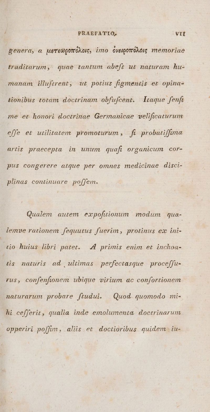 PRAEFATIO, vit | penera, a ueTEGpQomOXoI;, imo oveipomóAeig memoriae traditarum,' quae tantum abeft ut naturam hu- manam, illuftrent, ut potius figmentis et opina- tionibus totam doctrinam obfufcent. taque. fenft me et honori doctrinae Germanicae velificaturum effe et utilitatem promoturum , fi probatiffuma artis praecepta in unum quafi organicum cor- pus congerere atque per omnes medicinae disci- plinas continuare po[fem. Qualem autem expofuionum modum qua- lemve rationem fequutus fuerim, protinus ex ini- tio huius libri patet. 4 primis enim et inchoa- tis naturis ad , ultimas | perfectasque proceffu- rus, confenfionem ubique virium ac confortionem naturarum probare ftudui. | Quod. quomodo mi- hi cefferit, qualia inde emolumenta, doctrinarum opperiri poffim, aliis et doctioribus quidem . iu-