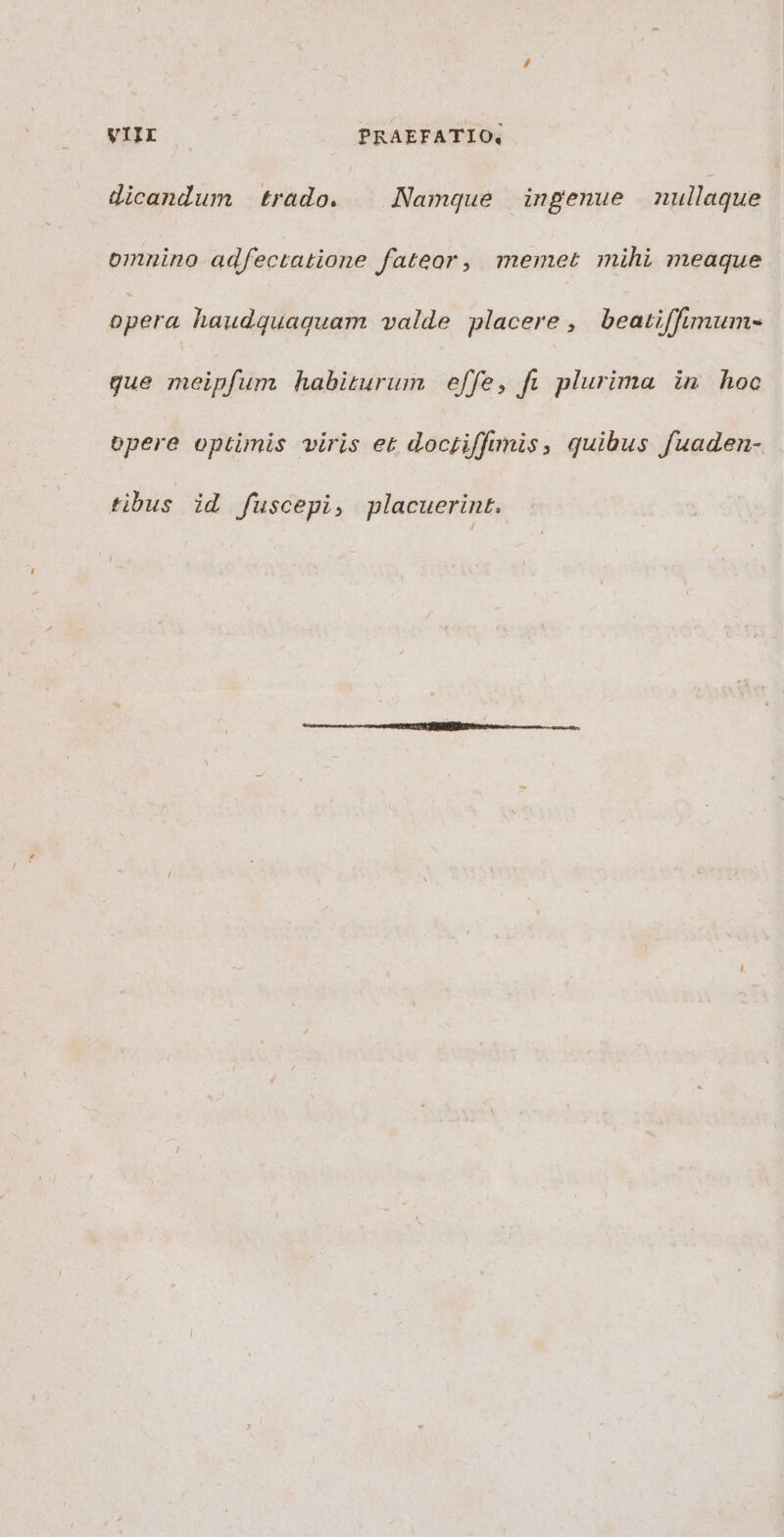 dicandum trado. | Namque ingenue nullaque omnino adfectatione fateor, memet mihi meaque opera haudquaquam valde placere , beatiffimum- gue meipfum habiturum effe, fi plurima in hoc opere optimis viris et doctiffimis, quibus fuaden- tibus id fuscepi, placuerint.