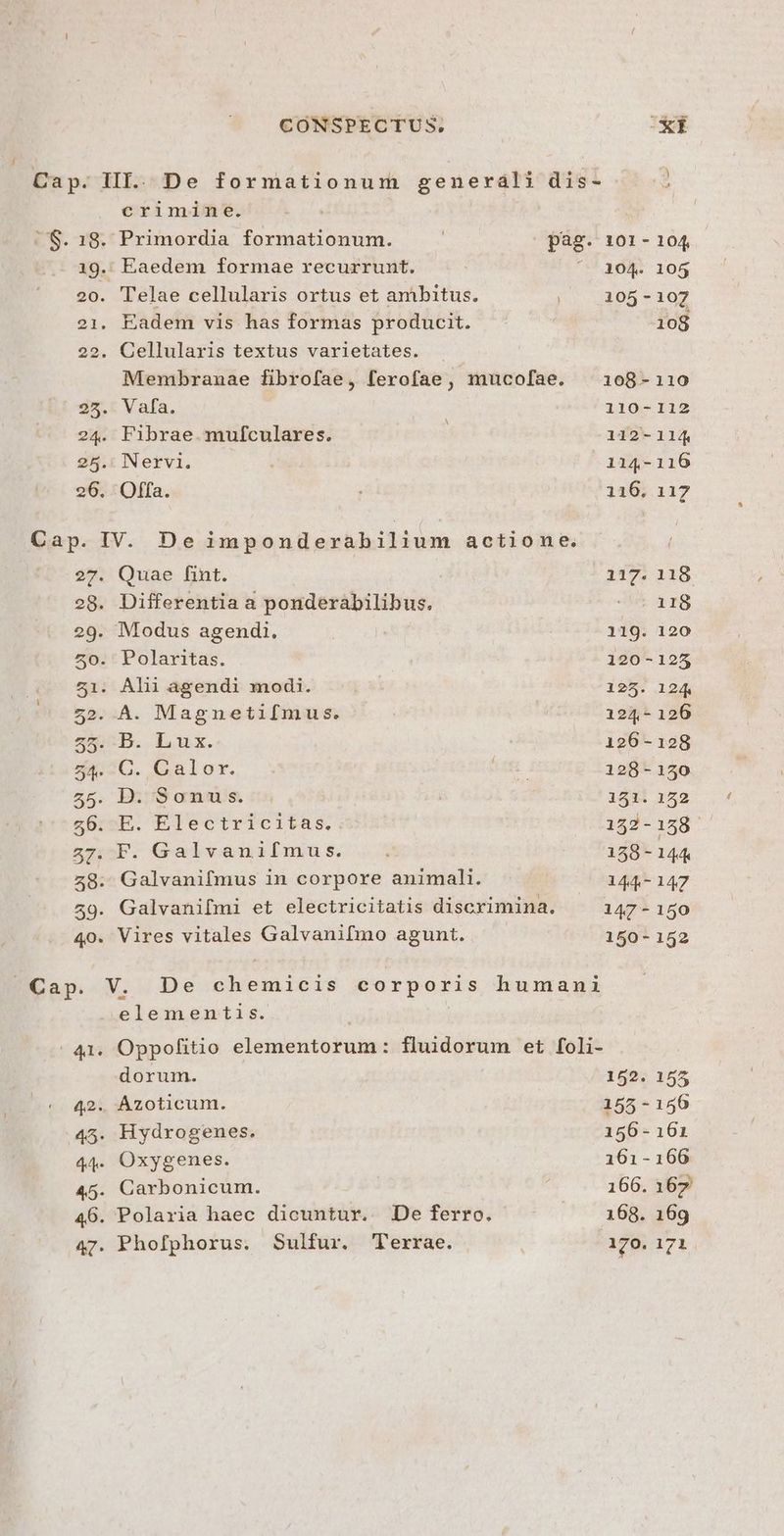 r crimine. Membranae fibrofae, ferofae, mucofae. 27. Quae fint. 28. Differentia a ponderàábilibus. 29. Modus agendi. 50. Polaritas. .. 51. Alii agendi modi. 7 52. A. Magnetifmus. 5b. Lux. 54. C. Galor. 55. B:;'9 amas. &amp;5:2E. Electricitas. 57. F. Galvanifmus. 48. Galvanifmus in corpore animali. 59. Galvanifmi et electricitatis discrimina. 40. Vires vitales Galvanifmo agunt. Cap. V. De chemicis corporis humani elementis. | 41. Oppofitio elementorum: fluidorum et foli- dorum. 42. Azoticum. 45. Hydrogenes. 44. Oxygenes. 45. Carbonicum. 46. Polaria haec dicuntur. De ferro. 47. Phofphorus. Sulfur. Terrae. 101 - 104 104. 105 105-107 108 108-110 110-112 112-114 114-116 116. 117 117. 118 . 118 119. 120 120-125 125. 124 124-126 126-128 128-150 151. 152 152-158 158-144 dv 147 147 - 150 150-152 152. 155 155-150 156 - 161 161-166 166. 167 168. 169 170. 171