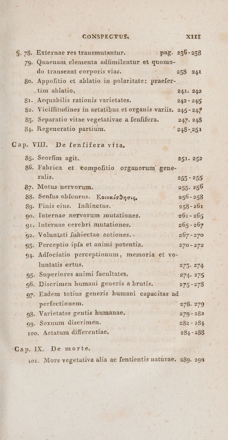 , CONSPECTUS. XIII $. 78. Externae res transmutantur. pag. 256-258 79. Quaenam, elementa adfimilentur et quomo- do transeant corporis vias. E 2598 241 8o. Appofitio et ablatio in polaritate; praefer-. .-tim ablatio, 241. 242 81. Aequabilis rationis varietates. 242 - 245 82. Viciffitudines in aetatibus et organis. variis. 245-242 85. Separatio vitae vegetativae a fenfifera. 247. 248 84. Regeneratio partium. ^ 248-251 85. Seorfim agit. en. 252 86. Fabrica et compofitio organorum gene- ralis. | 255 - 255 87. Motus nervorum. 255. 256 88. Senfus obícurus. Koivaic950:i6. 256-258 89. Finis eius. Inftinctus. |. 258-261 9o. Internae nervorum mutationes. 261-265 91, Internae cerebri mutationes. 265 - 267 92. Voluniati fubiectae actiones.: 267-270 95, Perceptio ipfa et animi potentia. 270-272 94. Adfociatio perceptionum, memoria et vo- luntatis ortus. I lgym, qe 95. Superiores animi facultates, 274. 275 96. Discrimen humani generis a brutis. 275-278 97. Eadem totius generis humani capacitas ad perfectionem. ' e78. 279 98. Varietates gentis humanae, 279 - 282 99. Sexuum discrimen. 82-284 100. Aetatum differentiae, 284 -288