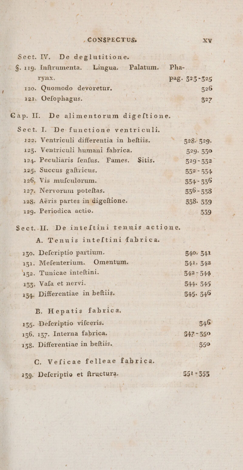 121 C» ap. I ,CONSPECTUS., IV. De deglutitione. Inftrumenta. | Lingua. Palatum. rynx. Quomodo devoretur. . Oefophagus. L De alimentorum digeftione. 125 Sect 155 154 155 156 158 139 Ventriculi differentia in beftiis. Ventriculi humani fabrica. Peculiaris fenfus. Fames. S$itis. . Succus gaftricus. Vis mufculorum. Nervorum poteltas. Aéris partes in digeltione. Periodica actio. A. Tenuis inteftini fabrica. . Mefenterium. Omentum. . Tunicae inteftini. . Vafa et nervi. . Differentiae in beftiis. B. Hepatis fabrica, . Defcriptio vifceris. , 157. Interna fabrica. . Differentiae in beftiis. C. Veficae felleae fabrica. . Defcriptio et ftructura. XV 526 327 x 528. 529. 529. 550 529-552 552 - 554 854- 550 856 - 558 558- 559 559 540. 541 541. 542 342-544. $44. 545 545. 540 546 547 - 550 $59 391 7353