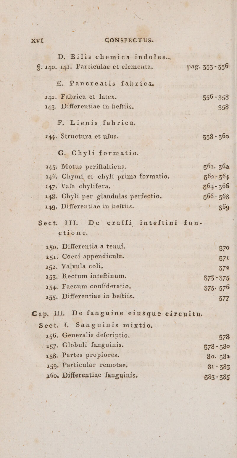 D. Bilis chemica indoles.. $. 140. 141. Particulae et elementa. E. Pancreatis fabraca. 142. Fabrica et latex. 145. Differentiae in beftiis. FE. Lienis fabrica. 144. Structura et ufus. G. Chyli formatio. 145. Motus periftalticus. 146, Chymi, et chyli prima formatio. i47. Vafa chylifera. 148. Chyli per glandulas perfectio. 149. Differentiae in beítiis. Sect. III. De craíli inteftini fé ctione. 150. Differentia a tenui. 151. Coeci appendicula. 152. Valvula coli, 155. Rectum inteftinum. 154. Faecum confideratio, 155. Differentiae in beftiis. pag. 555-556 556 - 558 258 558 - 560 fun- 670 571 572 575 - 575 575: 576 577 Sect. I. Sanguinis mixtio. 156. Generalis defcriptio. / A57- Globuli fanguinis. i58. Partes propiores. 159. Particulae remotae, a6o0. Differentiae fanguinis. 578 878 -580 80. 58» 81 -585 595 -595