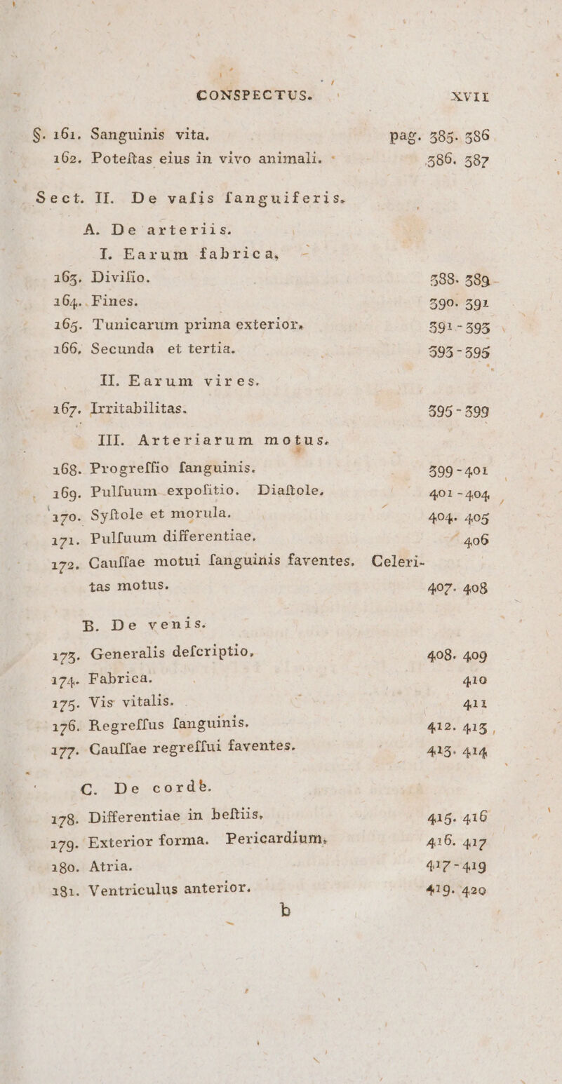 iJ Li * CONSPECTUS. XVII S. 161. Sanguinis vita, pag. 585. 586 162. Poteítas eius in vivo animali. : 589. 587 . Sect. II. De vafis fanguiferis. A. De arteriis. IT. Earum fabrica, - 165. Divifio. i 588- 589. 164.. Fines. 590. 591 165. Tunicarum prima exterior. 591-595 . 166, Secunda et tertia. 595 - 595 II. Earum vires. 167. Irritabilitas. 595 - 399 III. Arteriarum motus. 168. Progreffio fanguinis. $99 - 401 . 36g. Pulfuum. expofitio. Diaftole, 401-404 370. Syftole et morula. 404. 405 171. Pulfuum differentiae, ' 406 172. Cauffae motui fanguinis faventes. Celeri- tas motus. 407. 408 B. De venis. 175. Generalis defcriptio, 408. 409 174. Fabrica. 410 175. Vis vitalis. « 411 176. Regreffus fanguinis. 412. 415 , 177. Gauffae regreífui faventes. 415. A14 C. De cordeb. 178. Differentiae in beftis. 415. 416 179. Exterior forma. Pericardium, 416. 4172 180. Atria. 417-419 1981. Ventriculus anterior. 419. 420 b 3