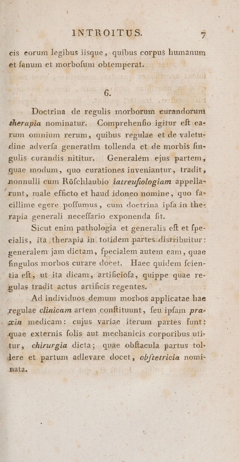 cis eorum legibus iisque, quibus corpus humanum et fanum et morbofum obtemperat. 6. Doctrina de regulis morborum curandorum ' &amp;herapia nominatur. Comprehenfio igitur eft ea- rum omnium rerum, quibus regulae et de valetu- dine adverfa generatim tollenda et de morbis fin- gulis curandis nititur. | Generalem ejus partem, quae modum, quo curationes inveniantur, tradit, nonnulli cum Rófchlaubio' iazreufiologiam 2appella- runt, male efficto et haud idoneo nomine, quo fa- cillime egere poffumus, cum doctrina ipfa in the- rapia generali neceffario exponenda fit. Sicut enim pathologia et generalis eft et fpe- cialis, ita therapia in totidem partes distribuitur: generalem jam dictam, fpecialem autem eam, quae fingulos morbos curare docet. Haec quidem fcien- iia eft, ut ita dicam, artifhciofa, quippe quae re- gulas tradit actus artificis regentes. ; Ad individuos demum morbos applicatae hae regulae clinicam artem conftituunt, feu ipfam pra- zm medicam: cujus variae iterum partes funt: quae externis folis aut mechanicis corporibus uti- itur, chirurgia dicta; quae obftacula partus tol- dere et partum adlevare docet, ob/tetricia nomi- mata. |