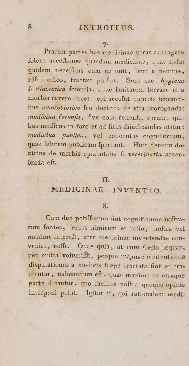 e 7-* Praeter partes has medicinae veras adiungere folent acceffiones quasdam medicinae, quas nulla quidem neceffitas cum ea unit, licet a nemine, hifi medico, tractari poffint. Sunt eae: hygiene f. diaetetica fcientia, quae fanitatem fervare et a morbis cavere docet: cui acceffit nuperis temipori- bus maerobiotice feu doctrina de vita proroganda: medicina forenfis, five comptehenfio rerum, qui- bus medicus in foro et ad lites diiudicandas utitur; z»edicina publica, wel concentus cognitionum, quae falutem publicam fpectant. | Huic demum do- ctrina de morbis epizooticis f. peterinaria accen- fenda eft, IL : MEDICINAE INVENTIO. g. Cum duo potiffimum fint cognitionum noftra- rum fontes, fenfus nimirum et ratio, noftra vel maxime intereft, uter medicinae inveniemdae con- veniat, noffe. Quae quia, ut cum Celfo loquar, per multa: volumi, perque magnae contentionis disputationes a medicis faepe tràctata fint et tra- ctentur, iudicandum eft, quae maxime eà utraque parte dicantur, quo facilius noftra quoque opinio interponi poffit. Igitur ii, qui rationalem miedi-