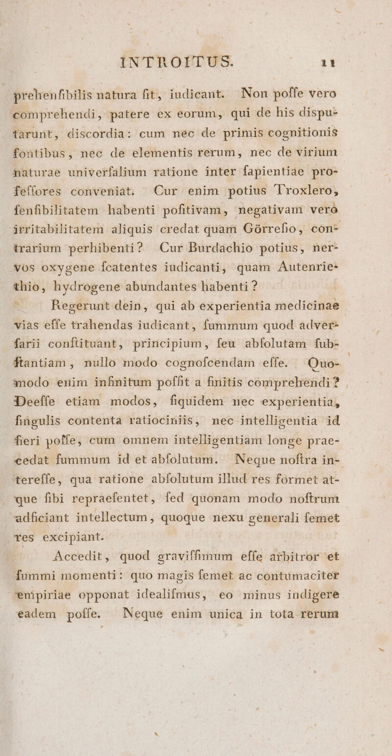 prehenfibilis natura fit, iudicant. Non poffe vero comprehendi, patere ex eorum, qui de his dispu- tarunt, discordia: cum mec de primis cognitionis fontibus, nec de elementis rerum, nec de virium naturae univerfalium ratione inter fapientiae pro- feffores conveniat. Cur enim potius Troxlero, fenfibilitatem habenti pofitivam, negativam veró irarium perhibenti? | Cur Burdachio potius, ner- vos oxygene fcatentes iudicanti, quam Autenrie- thio, hydrogene abundantes habenti ? . . Regerunt dein, qui ab experientia medicinae vias effe trahendas iudicant, fummum quod adver- farii conftituant, principium, feu abfolutam fub- modo enim infnitum poffit a finitis comprehendi? Deeffe etiam modos, fiquidem nec experientia, fingulis contenta ratiociniis, mec intelligentia id fieri poffe, cum omnem intelligentiam longe prae- tereffe, qua ratione abfolutum illud res formet at- que fibi repraefentet , fed quonam modo noftrim adficiant intellectum , quóque nexu generali Vot Tes excipiant. Accedit, quod graviffumum effe ithicrr et fummi momenti: quo magis femet ac contumaciter enpiriae opponat idealifmus, eo minus indigere eadem poífe. | Neque enim unica in tota rerum