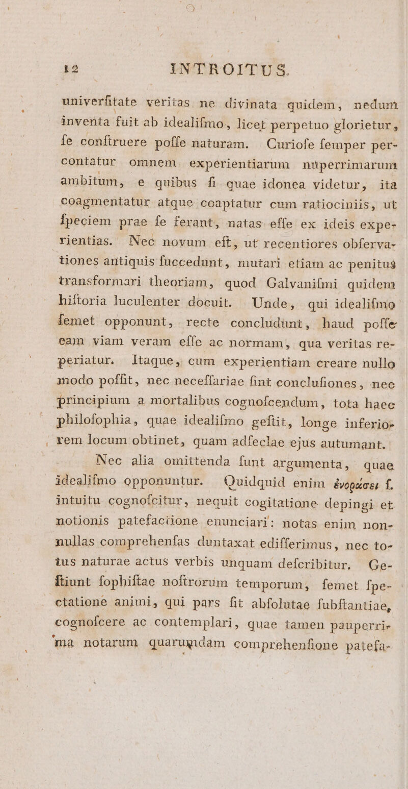 univerftate veritas ne divinata quidem, nedum inventa fuit ab idealifmo, licet perpetuo glorietur, fe confiruere poffe naturam. — Curiofe femper per- contatur omnem experientiarum nuperrimarum ambitum, e quibus fi quae idonea videtur, ita coagmentatur atque coaptatur cum ratiocinlis, ut Ípeciem prae fe ferant, natas effe ex ideis expe- Yientias; Nec novum eft, ut recentiores obferva- üones antiquis fuccedunt, mutari etiam ac penitug transformari theoriam, quod Galvanifmi quidem hiftoria luculenter docuit. Unde, qui idealifmo femet opponunt, recte concludünt, haud poffe eam viam veram effe ac normam, qua veritas re- periatur. jtaque, cum experientiam creare nullo modo poffit, nec neceffariae fint conclufiones , nec principium a mortalibus cognofcendum, tota haec philofophia, quae idealifmo geftit, longe inferio- rem locum obtinet, quam adfeclae ejus autumant. Nec alia omittenda funt argumenta, quae idealifmo opponuntur. Quidquid enim &amp;vopxcei f. intuitu cognofcitur, nequit cogitatione depingi et notionis patefacüone enumnciari: notas enim non- nullas comprehenfas duntaxat edifferimus, nec to- tus naturae actus verbis unquam defcribitur, | Ge- ftiunt fophiftae noftrorum temporum, femet fpe- ctatione animi, qui pars fit abfolutae fubftantiae, cognolcere ac contemplari, quae tamen pauperri- ma notarum quarumdam comprehenfione pate[fa-