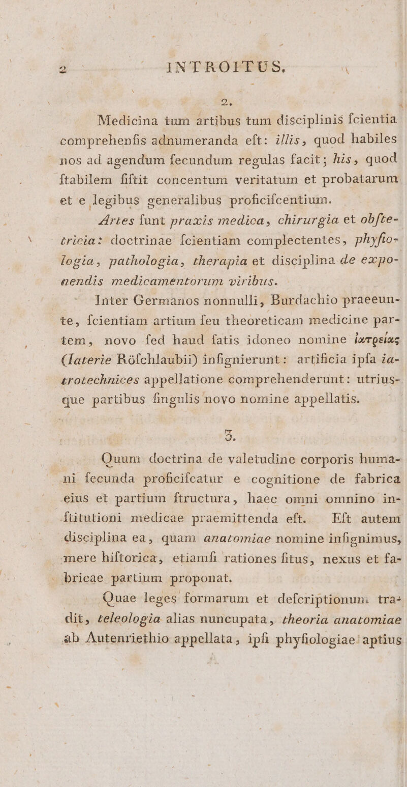 - , INT-FROT PES, k do] i Medicina tum artibus tum disciplinis fcientia comprehenfis adnumeranda eft: i//is, quod habiles nos ad agendum fecundum regulas facit; his, quod ftabilem fiftit concentum veritatum et probatarum et e legibus generalibus proficiícentium. Artes funt praxis medica, chirurgia et obfte- tricia: doctrinae Ícientiam complectentes, phyfio- logia, pathologia, therapia et disciplina de expo- nendis medicamentorum viribus. Inter Germanos nonnulli, Burdachio praeeun- te, fcientiam artium feu theoreticam medicine par- iem, novo fed haud fatis idoneo nomine iu TQsiag (laterie Rofchlaubii) infignierunt: artificia ipfa ia- £rotechnices appellatione comprehenderunt: utrius- que partibus fingulis novo nomine appellatis. $. —. Quum doctrina de valetudine corporis huma- ni fecunda proficifcatur e cognitione de fabrica eius et partium ftructura, haec omni omnino in- ftitutioni medicae praemittenda eft. ^ Eft autem disciplina ea, quam anatomiae nomine infignimus, mere hiftorica, etiamfi rationes fitus, nexus et fa- - bricae partium proponat. | Quae leges formarum et defcriptionun: tras dit, zeleologia alias nuncupata, theoria anatomiae ab Autenriethio appellata, ipfi phyfiologiae' aptius