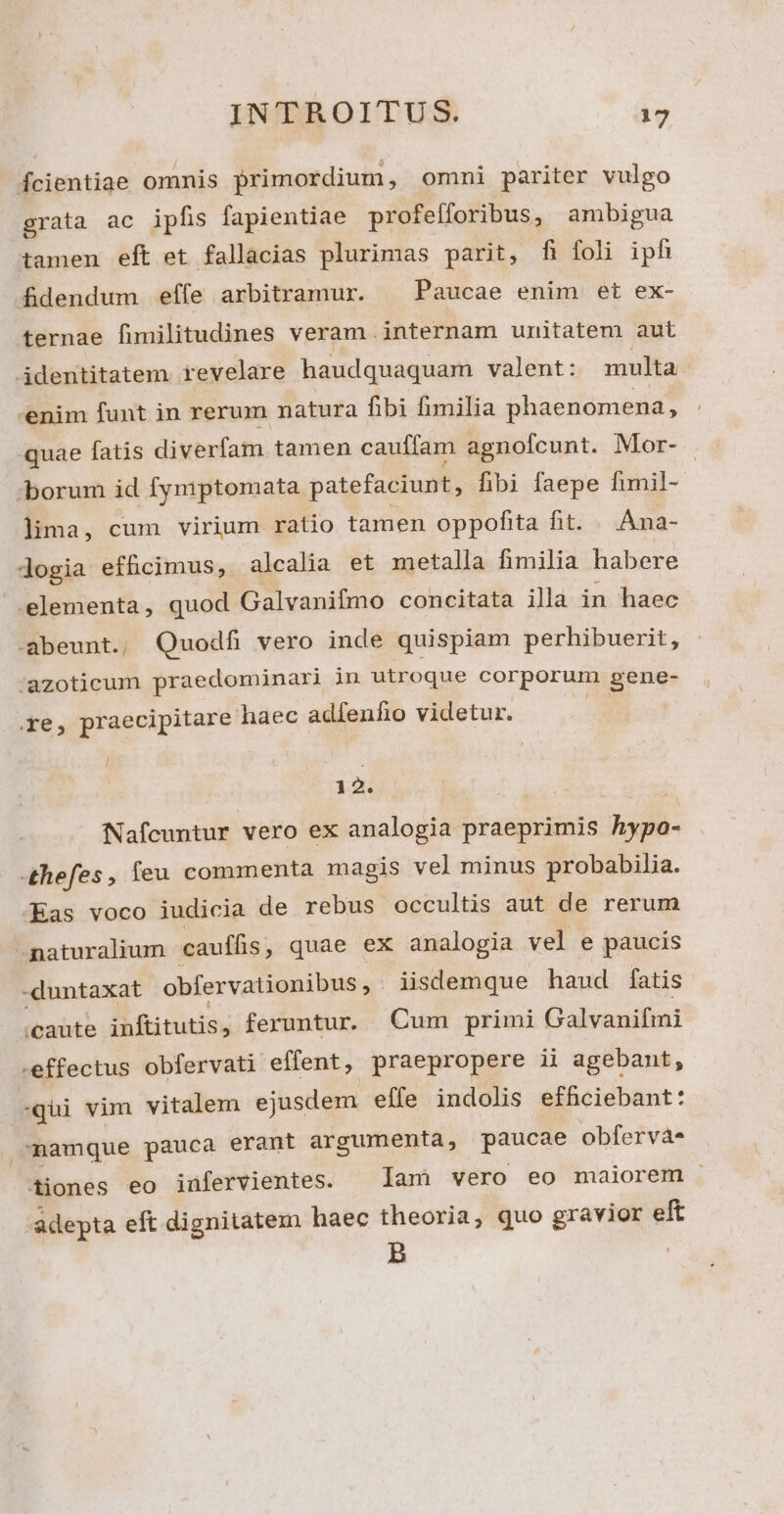 fÍcientiae omnis primordium, omni pariter vulgo grata ac ipfis fapientiae profefforibus, ambigua tamen eft et fallacias plurimas parit, fi foli iph dfidendum effe arbitramur. ^ Paucae enim et ex- ternae fimilitudines veram internam unitatem aut identitatem. revelare haudquaquam valent: multa enim funt in rerum natura fibi fimilia phaenomena, quae fatis diverfam tamen cauffam agnofcunt. Mor- borum id fymptomata patefaciunt, fibi faepe funil- lima, cum virium ratio tamen oppofita fit. Ana- dogia efhcimus, alcalia et metalla fimilia habere .lementa, quod Galvanifmo concitata illa in haec. -abeunt., Quodfi vero inde quispiam perhibuerit, :azoticum praedominari in utroque corporum gene- re, praecipitare haec adfenfio videtur. 12. rs Nafcuntur vero ex analogia praeprimis hypa- -£hefes , feu commenta magis vel minus probabilia. -Eas voco iudicia de rebus occultis aut de rerum naturalium cauífis , quae ex analogia vel e paucis -duntaxat obfervationibus, iisdemque haud fatis ioabte inftitutis, feruntur. Cum primi Galvanifmi .effectus obfervati effent, praepropere ii agebant, -qui vim vitalem ejusdem effe indolis efficiebant: namque pauca erant argumenta, paucae obfervás tiones eo inüfervientes. — lam vero eo maiorem adepta eft dignitatem haec theoria, quo gravior eft B |