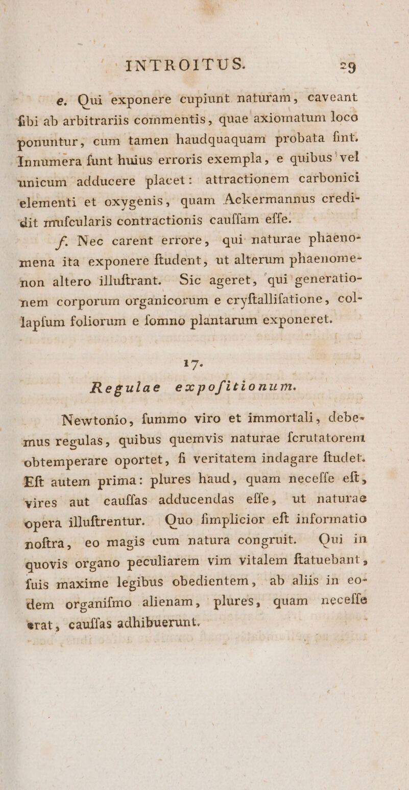 Qui exponere cupiunt naturam, caveant fibi ab arbitrariis commentis, quae axiomatunm loco ponuntur, cum tamen haudquaquam probata fint. Innumera funt huius erroris exempla, e quibus 'vel unicum adducere placet: attractionem carbonici elementi et oxygenis, quam Ackermannus credi- dit mufcularis contractionis cauffam effe. | f. Nec carent errore, qui nàáturae phaeno- mena ita exponere ftudent, ut alterum phaenome- non altero illuftrant. Sic ageret, qui generatio- mem corporum organicorum e cryftallifatione, col- lapfum foliorum e fomno plantarum exponeret. 17. Regulae ezxpofitionum. Newtonio, fummo viro et immortali, debe- 1nus regulas, quibus quemvis naturae Ícrutatorent obtemperare oportet, fi veritatem indagare ftudet. Eft autem prima: plures haud, quam neceffe eft, vires aut caulfas adducendas effe, ut naturae opera illuftrentur. Quo fimplicior eft informatio noftra, eo magis cum natura congruit. Qui in quovis organo peculiarem vim vitalem ftatuebant ; fuis maxime legibus obedientem, ab alis in eo- dem organifmo alienam, plures, quam neceffe erat, caulfas adhibuerunt. .