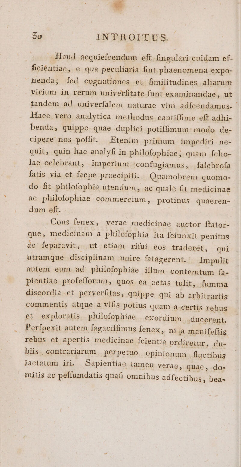 Lj 2o INTROITUS. Haud acquiefcendum eft fingulari cuidam ef- ficientiae, e qua peculiaria fint phaenomena expo- nenda; fed cognationes et fimilitudines aliarum virium in rerum univerfitate funt examinandae, ut tandem ad univerfalem naturae vim adícendamus. ' Haec vero analytica methodus cautiffime eft adhi- benda, quippe quae duplici potiffimum: modo de- cipere nos poffit. — Etenim primum impediri ne- quit, quin hac analyfi in philofophiae; quam fcho- lae celebrant, imperium confugiamus, falebrofa fatis via et faepe praecipiti. Quamobrem quomo- do fit philofophia utendum, ac quale fit medicinae ac philofophiae commercium, protinus quaeren- dum eft. Cous fenex, verae medicinae auctor ftator- que; medicinam a philofophia ita feiunxit penitus ac feparavit, ut etiam rifui eos traderet, qui utramque disciplinam unire fatagerent. Impulit autem eum ad philofophiae illum contemtum ía- pientiae profefforum, quos ea aetas tulit, fumma discordia et perverfitas, quippe qui ab arbitrariis commentis atque a vifis potius quam a certis rebus et exploratis philofophiae exordium ducerent. Perfpexit autem fagaciffimus fenex, ni jà manifeftis rebus et apertis medicinae fcientia ordiretur, du- biis .contrariarum perpetuo opinionum fluctibus iactatum iri. Sapientiae tamen verae, quae, do- initis ac peffumdatis quafi omnibus adfectibus, bea- LU