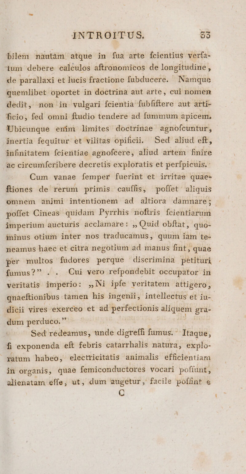 bilem nautam atque in fua arte fcientius verfa- um debere calculos aftronomicos de longitudine, de parallaxi et lucis fractione fubducere. Namque quemlibet oportet in doctrina aut arte, cui nomen dedit, non in vulgari fcientia fubfiftere aut arti- ficio, fed omni ftudio tendere ad fummum apicem, Ubicunque enim limites doctrinae agnofcuntur, inertia fequitur et vilitas opificii. Sed aliud eft, infinitatem fcientiae agnofcere, aliud artem finire ac circumfcribere decretis exploratis et perfpicuis.: Cum vanae femper fuerint et irritae quae- ftiones de rerum primis cauffis, poffet aliquis omnem animi intentionem ad altiora damnare; poffet Cineas quidam Pyrrhis noftris fcientiarum imperium aucturis acclamare: ,, Quid obftat, quo- áininus otium inter nos traducamus, quum iam te- neamus haec et citra negotium ad manus fint, quae per multos füdores perque discrimina petituri fumus? . . Qui vero refpondebit occupator in veritatis imperio: ,,Ni ipfe veritatem attigero, qnaeftionibus tamen his ingenii, intellectus et iu-. dicii vires exerceo et ad perfectionis aliquem gra- dum perduco. ' | Sed redeamus, unde digreffi fumus. - Itaque, f exponenda elt febris catarrhalis natura, explo- , ratum habeo, electricitatis animalis efficientiam in organis, quae femiconductores vocari pofíunt, alienatam effe, ut, dum augetur, facile poffint e C