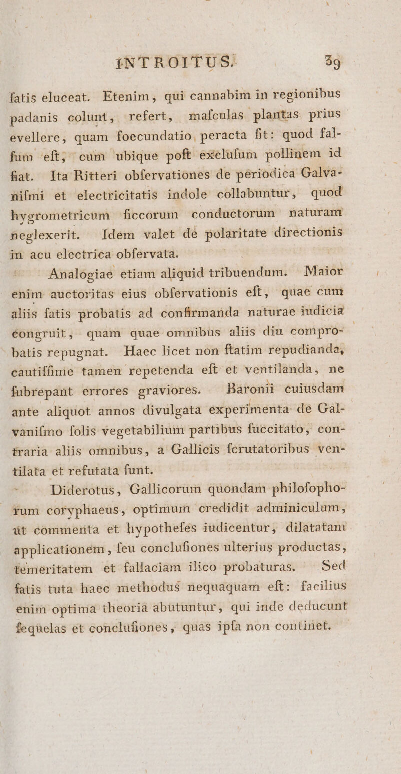 fatis eluceat. Etenim, qui cannabim in regionibus padanis colunt, refert, mafculas plantas prius evellere, quam foecundatio, peracta fit: quod fal- füm 'eft; cum ubique poft exclufum pollinem id fiat. Ita Ritteri obfervationes de périodica Galva- nifmi et electricitatis indole collabuntur, quod hygrometricum ficcorum conduetorum maturam neglexerit. Idem valet de polaritate directionis in acu electrica obfervata. Analogiae etiam aliquid tribuendum. Maior enim auctoritas eius obfervationis eft, quae cum aliis fatis probatis ad confirmanda naturae iudicia éongruit, quam quae omnibus aliis diu compro- : batis repugnat. Haec licet non ftatim repudianda, cautiffivie tamen repetenda eft et ventilanda, ne fubrepant errores graviores. Baronii cujusdam ante aliquot annos divulgata experimenta: de Gal- - vanifmo folis vegetabilium partibus fuccitato, con- traria aliis omnibus, a Gallicis ——— A ven- tilata et refutata funt. Diderotus, Gallicorum quondam philofopho- rum coryphaeus, optimum credidit adminiculum, üt commenta et hypothefes iudicentur, dilatatam applicationem , feu conclufiones ulterius productas, temeritatem et fallaciam ilico probaturas. ^ Sed fatis tuta haec methodus nequaquam eft: facilius enim optima theoria abutuntur, qui inde deducunt feqüelas et conclufiones, quas ipfa nou continet.