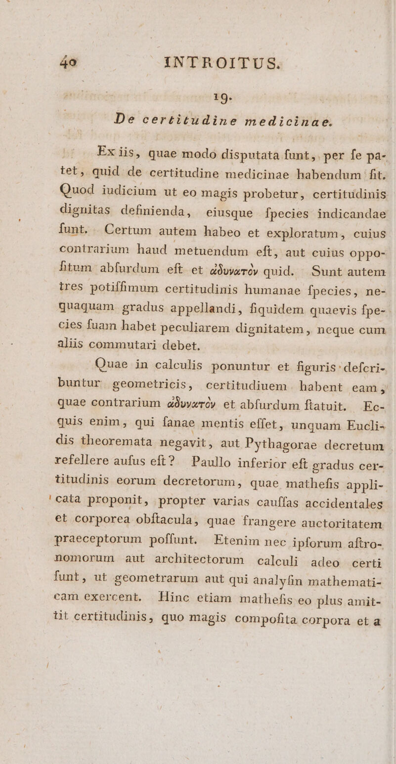 19. De certitudine medicinae. Ex iis, quae modo disputata funt,.per fe pa- tet, quid. de certitudine medicinae habendum fit. Quod iudicium ut eo magis probetur, certitudinis dignitas definienda, eiusque fpecies indicandae funt. | Certum autem habeo et exploratum, cuius contrarium haud metuendum eft, aut cuius oppo- htum abfurdum eft et dOvvamrOy quid. Sunt autem ires potiffimum certitudinis humanae fpecies, ne- quaquam. gradus appellandi, fiquidem quaevis fpe- cies fuam habet peculiarem dignitatem ,, neque cum alis commutari debet. Quae in calculis ponuntur et figuris defcri- buntur geometricis, certitudiuem . habent eam ,' quae contrarium awveróy et abfurdum ftatuit. Ec- quis enim, qui fanae mentis effet, unquam Eucli- dis theoremata negavit, aut Pythagorae decretum . refellere aufus eft? Paullo inferior eft gradus cer- titudinis eorum decretorum, quae mathefis appli-. 'càta proponit, propter varias cauffas accidentales et corporea obítacula, quae frangere auctoritatem praeceptorum poffunt. Etenim nec ipforum aftro- nomorum aut architectorum calculi adeo certi funt, ut geometrarum aut qui analyfin mathemati- cam exercent. Hinc etiam mathefis eo plus amit- üt certitudinis, quo magis compofita corpora età