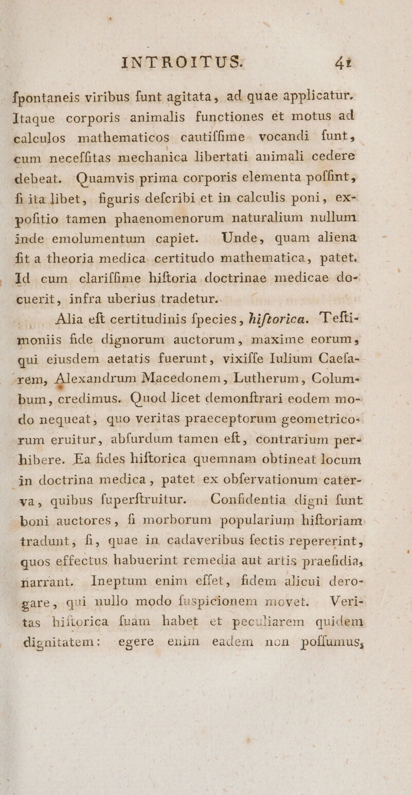 fpontaneis viribus funt agitata, ad quae applicatur. ltaque corporis animalis functiones et motus ad calculos mathematicos cautiffime. vocandi funt, cum neceffitas mechanica libertati animali cedere debeat. Quamvis prima corporis elementa poffint , fi italibet, figuris defcribi et in calculis poni, ex- pofitio tamen phaenomenorum naturalium nullum inde emolumentum capiet. | Unde, quam aliena fita theoria medica. certitudo mathematica, patet. Id cum clariffime hiftoria doctrinae medicae do- cuerit, infra uberius tradetur.. Alia eft certitudinis fpecies, hiftorica. Tefti- moniis fide dignorum auctorum, maxime eorum, qui eiusdem aetatis fuerunt, vixiffe Iulium Caefa- «em, Alexandrum Macedonem , Lutherum, Colum- bum, credimus. Quod licet demonftrari eodem mo- do nequeat, quo veritas praeceptorum geometrico- rum eruitur, abfurdum tamen eft, contrarium pers libere. Ea fides hiftorica quemnam obtineat locum jn doctrina medica, patet ex obfervationum cater- va, quibus fuperftruitur. | Confidentia digni funt boni auctores, fi morborum popularium hiftoriam. tradunt, fi, quae in cadaveribus fectis repererint, quos effectus habuerint remedia aut artis praefidia, üarrant. lneptum enim effet, fidem alicui dero- gare, qui nullo modo fuspicionem movet. Veri- tas hiitorica fuam habet et peculiarem quidem dignitatem: egere enun eadem non pollfumus,