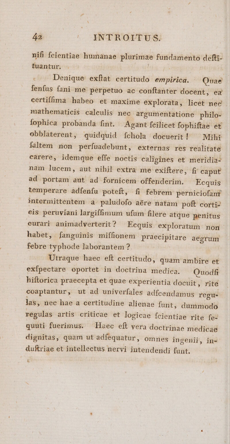 á2 ^. XNTROITUS,. nifi fcientiae humanae prpumes fundamento defti- tuantur. . / ! Denique exftat certitudo empirica. Quae fenfus fani me perpetuo ac conftanter docent, ea certiffima habeo et maxime explorata, licet nec mathematicis calculis nec argumentatione philo- lophica probanda fint. |Agant fcilicet fophiftae et obblaterent, quidquid fchlola docuerit! ^ Mihi ialtem non perfuadebunt, externas res realitate carere, idemque effe noctis calieines et meridia- nam lucem, aut nihil extra me exiftere, fr caput ad portam aut ad fornicem offenderim. Ecquis temperare adfenfu poteft, [fi febrem perniciofanf intermittentem a paludofo aé&amp;re natam poft corti- cis peruviani largiffimum ufum filere atque penitus eurari animadverterit ? Ecquis exploratum non habet, fanguinis miffionem praecipitare aegrum febre typhode laborantem ? Utraque haec eft certitudo, quam ambire et exfpectare oportet in doctrina medica. Quodfi hiftorica praecepta et quae experientia docuit , rite coaptantur, ut ad univerfales adfcendamus regu. las, nec hae a certitudine alienae funt, duni regulas artis criticae et logicae fcientiae rite fe: quuti fuerimus. ^ Haec eft vera doctrinae medicae dignitas, quam ut adfequatur, omnes ingenii, in- duftriae et intellectus nervi intendendi funt. LT