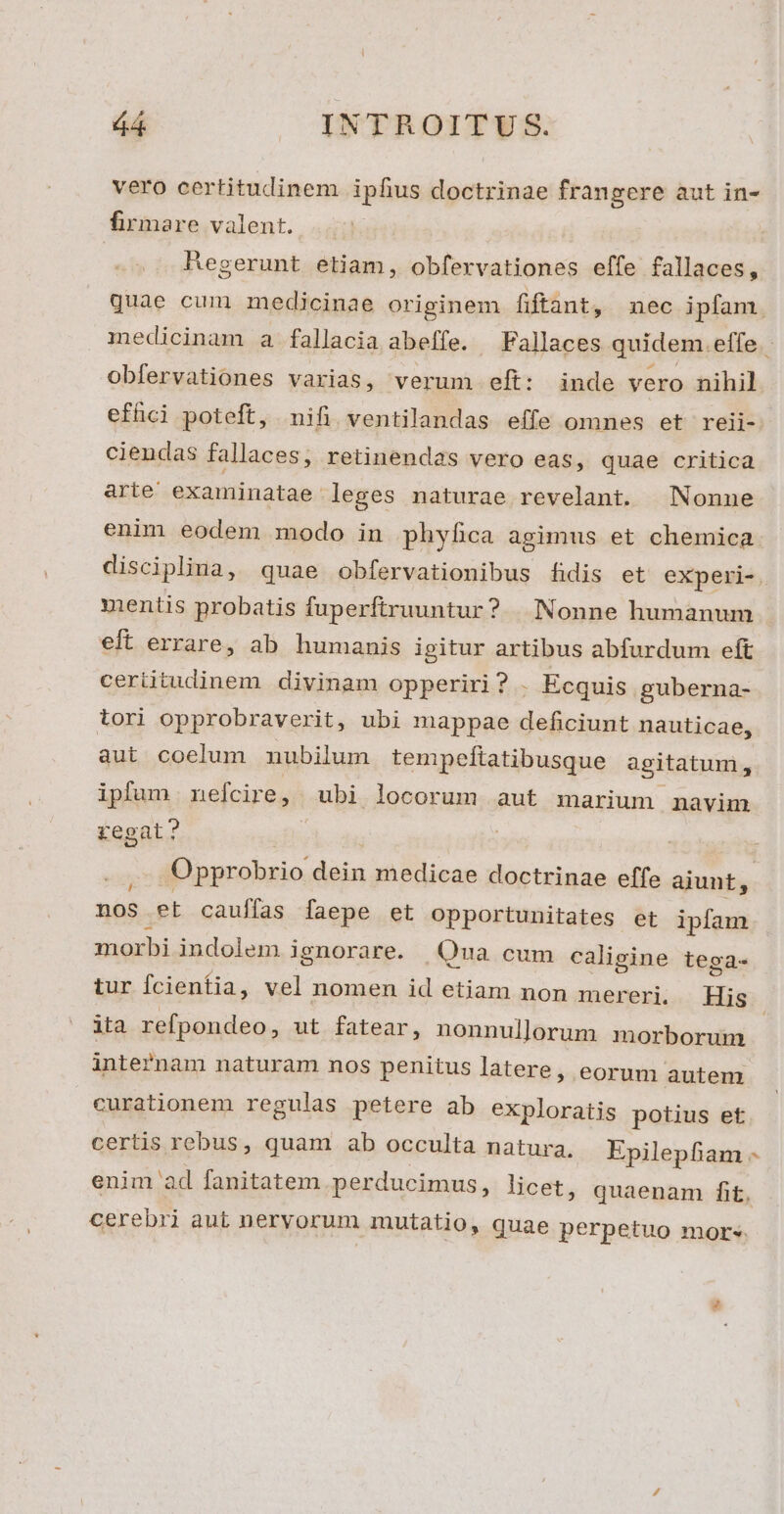 vero certitudinem ipfius doctrinae frangere aut in- firmare valent. .. HRegerunt etiam, obfervationes effe fallaces, obfervationes varias, verum eft: inde vero nihil effici poteft, nifi ventilandas effe omnes et reii- ciendas fallaces, retinendas vero eas, quae critica arie examinatae leges naturae revelant. Nonne enim eodem modo in phyfica agimus et chemica mentis probatis fuperftruuntur? | Nonne humanum eft errare, ab humanis igitur artibus abfurdum eft ceriitudinem divinam opperiri ? - Ecquis guberna- aut coelum nubilum tempeftatibusque agitatum, ipfum nefcire, ubi locorum aut marium navim regat? nos et cauífas faepe et opportunitates et ipfam morbi indolem ignorare. Qua cum caligine tega- ita refpondeo , ut fatear, nonnullorum morborum inte?nam naturam nos penitus latere ; eorum autem curationem regulas petere ab exploratis potius et ?