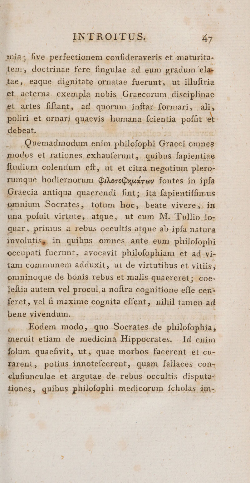 aia; Dhve perfectionem confideraveris et maturita- iem, doctrinae fere fingulae ad eum gradum ela tae, eaque dignitate ornatae fuerunt, ut illuftria et aeterna exempla nobis Graecorum disciplinae et artes fiftant, ad quorum inftar. formari, ali, poliri et ornari quaevis humana foients poffit et debeat. | n Quemadmodum enim philofophi uem omnes nodos et rationes exhauferunt, quibus fapientiae Ítudium colendum eft, ut et citra negotium plero- rumque hodiernorum (QQikoceQuuaTeov fontes in ipfa Graecia antiqua quaerendi fint; ita fapientiffimus omnium Socrates, totum hoc, beate vivere, in una pofuit virtute, atque, ut cum M. Tullio lo- quar, primus a rebus occultis atque ab ipfa natura involutisg in quibus omnes ante eum philofophi occupati fuerunt, avocavit philofophiam et ad vi- iam communem adduxit, ut de virtutibus et vitiis; omninoque de bonis rebus et malis quaereret; coe- leftia autem vel procul,a noftra cognitione effe cen- feret, vel f maxime cognita effent, nihil tamen ad bene vivendum. , . Eodem modo, quo E octadas de philofophia, meruit etiam de medicina Hippocrates. Id enim iolum quaefivit, ut, quae morbos facerent et cu- rarent, potius innotefcerent, quam fallaces con- clufiunculae et argutae de rebus occultis disputa- iones, quibus philofophi medicorum [cholas im-