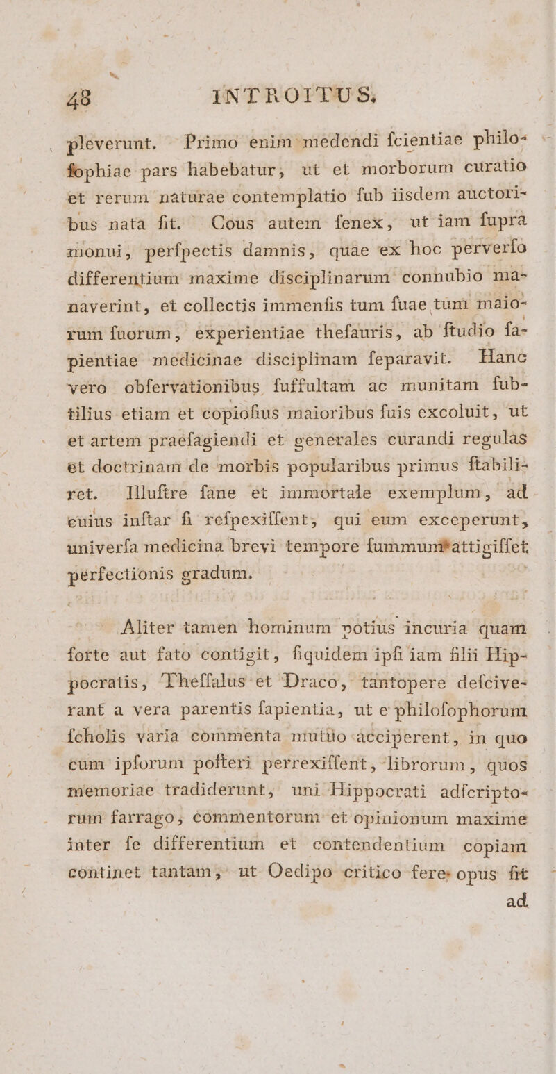 pleverunt. . Primo enim medendi fcientiae philo- fophiae pars habebatur, ut et morborum curatio et rerum naturae contemplatio fub iisdem auctori- bus nata fit. | Cous autem fenex, ut iam fupra monui, perfpectis damnis, quae ex hoc perverfo differentium maxime disciplinarum: connubio ma- naverint, et collectis immenfis tum fuae tum maio- rum füorum, experientiae thefauris , ab ftudio fa- pientiae medicinae disciplinam feparavit. Hanc vero obfervationibus fuffultam ac munitam fub- tilius etiam et copiofius maioribus fuis excoluit, ut et artem praefagiendi et generales curandi regulas et doctrinau: de morbis popularibus primus ftabili- ret. Illuftre fane et immortale exemplum, ad cuius inftar fi refpexilfent; qui eum exceperunt, univerfa medicina brevi tempore Rubri THEE pérfectionis gradum. Aliter tamen hominum »otius incuria quam forte aut fato contigit, fiquidem ipfi iam filii Hip- pocratis, 'Theffalus et Draco, tantopere defcive- rant a vera parentis fapientia, ut e philofophorum [cholis varia commenta mutiio-ácciperent, in quo cum ipforum pofteri perrexiffent, librorum , quos memoriae tradiderunt, uni Hippocrati adicripto- rum farrago; commentorum et opinionum maxime inter fe differentium et contendentium copiam continet tantam;' ut Oedipo critico fere: opus fit ad.