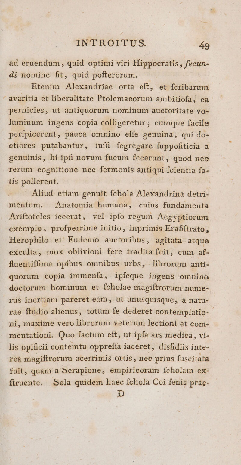 ad eruendum ,. quid optimi viri Hippocratis, fecun- di nomine fit, quid pofterorum. Etenim Alexandriae orta eft, et fcribarum avaritia et liberalitate Ptolemaeorum ambitiofa , ea pernicies, ut antiquorum nominum auctoritate vo- luminum ingens copia colligeretur; cumque facile perfpicerent, pauca omnino effe genuina, qui do- ctiores putabantur, iufh fegregare fuppofiticia a genuinis, hi ipfi novum fucum fecerunt, quod nec rerum cognitione nec fermonis antiqui fcientia fa- tis pollerent. Aliud etiam genuit fchola Aia ci detri- mentum. Anatomia humana, cuius fundamenta Ariftoteles iecerat, vel ipfo regum Aegyptiorum exemplo, profperrime initio, inprimis Erafiftrato, Herophilo et Eudemo auctoribus, agitata atque exculta, mox oblivioni fere tradita fuit, cum af- fluentiffüma opibus omnibus urbs, librorum anti- quorum copia immenía, ipfeque ingens omnino doctorum hominum et fcholae magiftrorum nume- rus inertiam pareret eam, ut unusquisque, a natu- rae ftudio alienus, totum fe dederet contemplatio- ni, maxime vero librorum veterum lectioni et com- mentationi. Quo factum eft, ut ipfa ars medica, vi- lis opificii contemtu oppreffa jaceret, disfidiis inte- rea magiftrorum acerrimis ortis, nec prius fuscitata fuit, quam a Serapione, empiricoram Ícholam ex- firuente. Sola quidem haec fchola Coi fenis prae- D