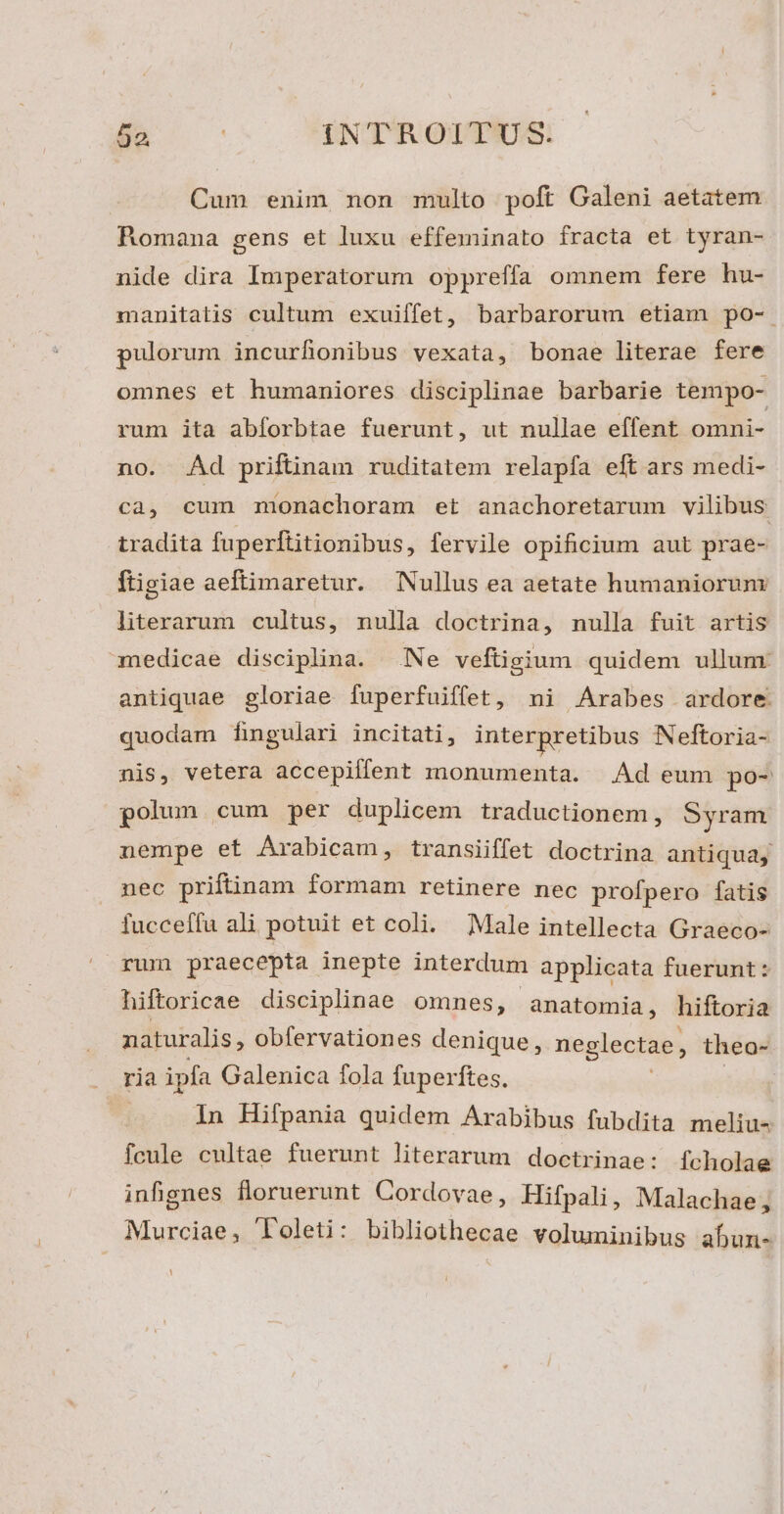 Cum enim non multo poft Galeni aetatem Romana gens et luxu effeminato fracta et tyran- nide dira Imperatorum oppreffa omnem fere hu- manitatis cultum exuiffet, barbarorum etiam po- pulorum incurfionibus vexata, bonae literae fere omnes et humaniores disciplinae barbarie tempo- rum ita abíorbtae fuerunt, ut nullae effent omni- no. Ad priftinam ruditatem relapfa eft ars medi- ca, cum monachoram et anachoretarum vilibus tradita fuperftitionibus, fervile opificium aut prae- ftigiae aeftimaretur. Nullus ea aetate humaniorum literarum cultus, nulla doctrina, nulla fuit artis medicae disciplina. Ne veftigium quidem ullum antiquae gloriae fuperfuiffet, ni Arabes ardore quodam fingulari incitati, interpretibus Neftoria- nis, vetera accepiffent monumenta. Ad eum po- polun cum per duplicem traductionem, Syram nempe et Arabicam, transiiffet doctrina antiqua, nec priftinam formam retinere nec profpero fatis fucceffu ali potuit et coli. Male intellecta Graeco- rum praecepta inepte interdum applicata fuerunt : hiftoricae disciplinae omnes, anatomia, hiftoria naturalis, obfervationes denique, neglectae, theo- . ria ipfa Galenica fola fuperftes. In Hifpania quidem Arabibus fubdita meliu- fcule cultae fuerunt literarum doctrinae: fcholae infignes floruerunt Cordovae, Hifpali, Malachae; Murciae, Toleti: bibliothecae voluminibus abun-