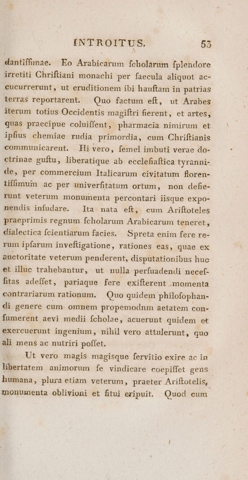 dantiffmae. Eo Arabicarum fcholarum fplendore irretiti Chriftiani monachi per faecula aliquot ac- cucurrerunt, ut eruditionem ibi hauftam in patrias lerras reportarent. | Quo factum eft, ut Arabes iterum totius Occidentis magiftri fierent, et artes, quas praecipue coluiffent, pharmacia nimirum et ipfius chemiae rudia primordia, eum Chriftianis communicarent. Hi vero, femel imbuti verae do- ctrinae guítu, liberatique ab ecclefiaftica tyranni- de, per commercium Italicarum civitatum floren- iifümum ac per univerfitatum ortum, non defe- runt veterum monumenta percontari iisque expo- nendis infudare. | ]ta nata eft, cum Ariftoteles praeprimis regnum fcholarum Arabicarum teneret, dialectica fcientiarum facies. Spreta enim fere re- rum ipfarum inveftigatione, rationes eas, quae ex auctoritate veterum penderent, disputationibus huc et illuc trahebantur, ut nulla perfuadendi necef- htas adeffet, pariaque fere exifterent momenta contrariarum rationum. Quo quidem philofophan- di genere cum. omnem propemodnm aetatem con- fumerent aevi medii fcholae, acuerunt quidem et exercuerunt ingenium, nihil vero attulerunt, quo ali mens ac nutriri poffet. Ut vero magis magisque fervitio exire ac in libertatem animorum [fe vindicare coepiffet gens humana, plura etiam veterum, praeter Ariftotelis, monumenta oblivioni et fitui eripuit. Quod cum