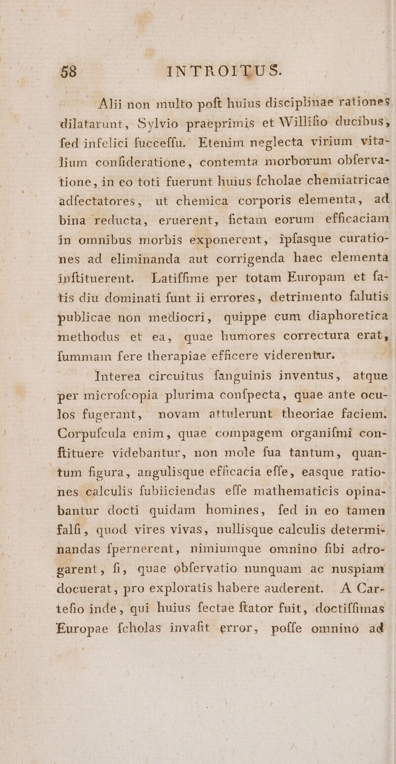 Alii non multo poft huius disciplinae rationes. dilatarunt, Sylvio praeprimis et Willifo ducibus, fed infelici fucceffu. Etenim neglecta virium vita- lium confideratione, contemta morborum obferva- tione, in eo toti fuerunt huius fcholae chemiatricae adfectatores, ut chemica corporis elementa, ad bina reducta, eruerent, fictam eorum efficaciam in ommibus morbis exponerent, ipfasque curatio- nes ad eliminanda aut corrigenda haec elementa ipftituerent. Latiffime per totam Europam et fa- tis diu dominati funt ii errores, detrimento falutis publicae non metiocri, quippe cum diaphoretica methodus et ea, quae humores correctura erat, fummam fere therapiae efficere viderentur. Interea circuitus fanguinis inventus, atque per microfcopia plurima confpecta, quae ante ocu- los fugerant, novam attulerunt theoriae faciem. Corpufeula enim, quae compagem organifmi con- ftituere videbantur, non mole fua tantum, quan- tum figura, angulisque efficacia effe, easque ratio- nes calculis fubiiciendas elfe mathematicis opina- bantur docti quidam homines, fed in eo tamen fal, quod vires vivas, nullisque calculis determi-. nandas fpernerent, nimiumque omnino fibi adro- sarent, fi, quae obfervatio nunquam àc nuspiam docuerat, pro exploratis habere auderent. A Car- iefio inde, qui huius fectae ftator fuit, doctiffimas Europae fcholas invafit error, poffe omnino ad