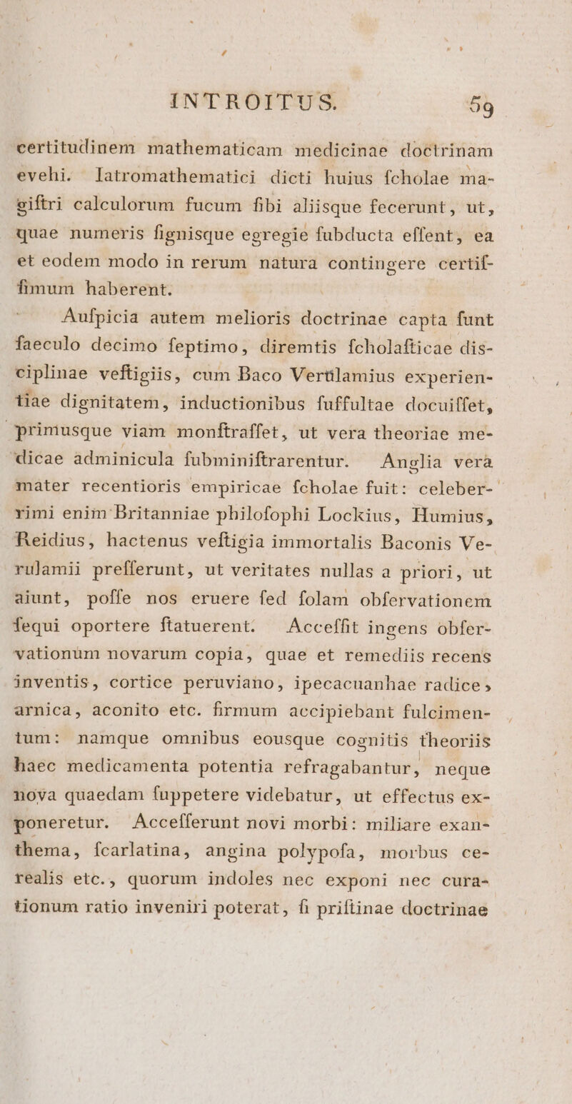 certitudinem mathematicam medicinae doctrinam evehi. latromathematici dicti huius fcholae ma- ciftri calculorum fucum fibi aliisque fecerunt, ut, quae numeris fignisque egregie fubducta effent, ea et eodem modo in rerum natura contingere certif- fimum haberent. Aufpicia autem melioris doctrinae capta funt faeculo decimo feptimo, diremtis fcholafticae dis- ciplinae veftigiis, cum Baco Vertilamius experien- tiae dignitatem, inductionibus fuffultae docuiffet, primusque viam monftraffet, ut vera theoriae me- dicae adminicula fubminiftrarentur. Anglia vera mater recentioris empiricae fcholae fuit: celeber- rimi enim Britanniae philofophi Lockius, Humius, Reidius, hactenus veftigia immortalis Baconis Ve- rulamii prefferunt, ut veritates nullas a priori, ut aiunt, poffe nos eruere fed folam obfervationem fequi oportere ftatuerent. ^ Acceffit ingens obfer- vationum novarum copia, quae et remediis recens inventis, cortice peruviano, ipecacuanhae radice ; arnica, aconito etc. firmum accipiebant fulcimen- ium: namque omnibus eousque cognitis theoriis haec medicamenta potentia refragabantur, neque noya quaedam fuppetere videbatur, ut effectus ex- poneretur. Accefferunt novi morbi: miliare exan- thema, fcarlatina, angina polypofa, morbus ce- realis etc., quorum indoles nec exponi nec cura- tjonum ratio inveniri poterat, fh priftinae doctrinae