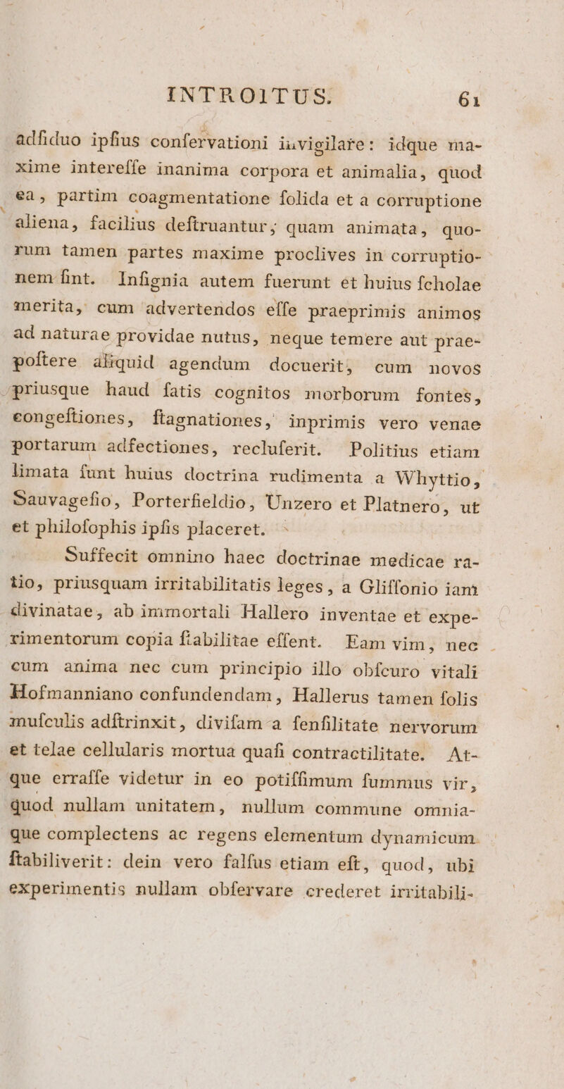 adfiduo ipfius confervationi iuvigilare: idque ma- xime intereffe inanima corpora et animalia, quod ea, partim coagmentatione folida et a corruptione aliena, facilius defiruantur; quam animata, quo- rum tamen partes maxime proclives in corruptio- nem fnt. Infignia autem fuerunt et huius fcholae znerita, cum advertendos effe praeprimis animos ad naturae providae nutus, neque temere aut prae- poítere aliquid agendum docuerit; cum movos .priusque haud fatis cognitos morborum fontes, congeftiones, ftasnationes, inprimis vero venae portarum adfectiones, recluferit. Politius etiam limata funt huius doctrina rudimenta a Whyttio, Sauvagefio, Porterfieldio, Unzero et Platnero ; uf et philofophis ipfis placeret. Suffecit omnino haec doctrinae medicae ra- tio, priusquam irritabilitatis leges , a Gliffonio iam divinatae, ab immortali Hallero inventae et expe- ximentorum copia fiabilitae effent. Eam vim, nec cum anima nec cum principio illo obfcuro vitali Hofmanniano confundendam, Hallerus tamen folis mufculis adftrinxit, divifam-a fenfilitate nervorum et telae cellularis mortua quafi contractilitate. At- que erraífe videtur in eo potifümum fummus vir, quod nullam unitatem, nullum commune omnia- que complectens ac regens elementum dynamicum. ftabiliverit: dein vero falfus etiam eft, quod, ubi experimentis nullam obfervare crederet irritabili-