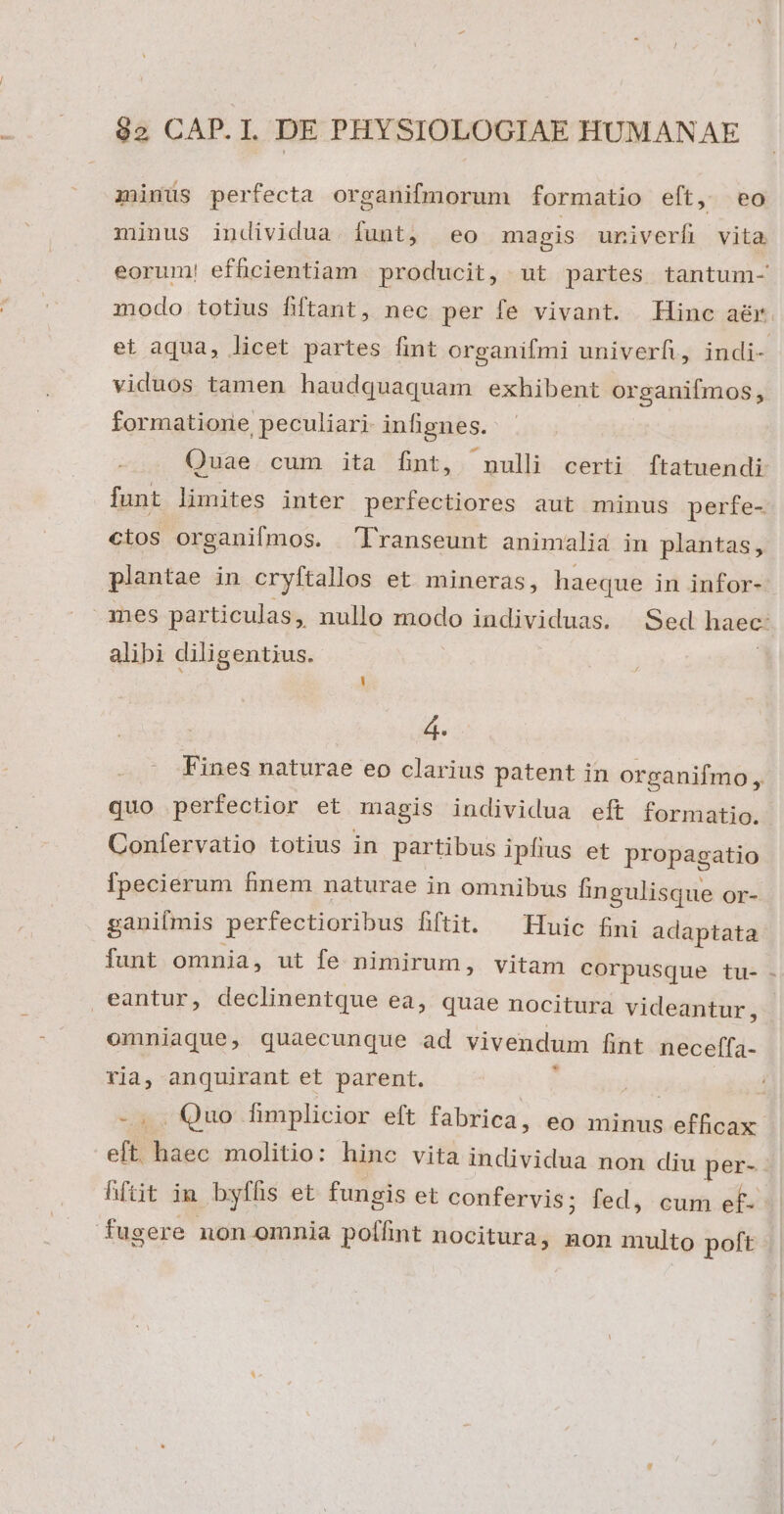 zünus perfecta organifmorum formatio eft, eo minus individua. funt, eo magis univerfi vita eorum! efficientiam producit, ut partes tantum- modo totius fiftant, nec per fe vivant. Hinc aér et aqua, licet partes fint organifmi univerfi, indi- viduos tamen haudquaquam exhibent organifmos, formatione peculiari infignes. - Quae cum ita fint, nulli certi ftatuendi funt limites inter perfectiores aut minus perfe- cios organifmos. 'lTranseunt animalia in plantas, plantae in cryftallos et mineras, haeque in infor- nes particulas ; nullo modo individuas. Sed haec: alibi diligentius. L| d. Fines naturae eo clarius patent in organifmo, quo perfectior et magis individua eft formatio. Confervatio totius in partibus ipfius et propagatio fpecierum finem naturae in omnibus fingulisque or- ganiímis perfectioribus fiftit. ^ Huic fini adaptata funt omnia, ut fe nimirum, vitam corpusque tu- - eantur, declinentque ea, quae nocitura videantur, omniaque, quaecunque ad vivendum fint necefífa- ria, anquirant et parent. t T -.. Quo fimplicior eft fabrica, eo minus efficax eft. haec molitio: hinc vita individua non diu per-. hftit in byfhis et fungis et confervis; fed, cum ef- fugere non omnia polhnt nocitura, non multo poft