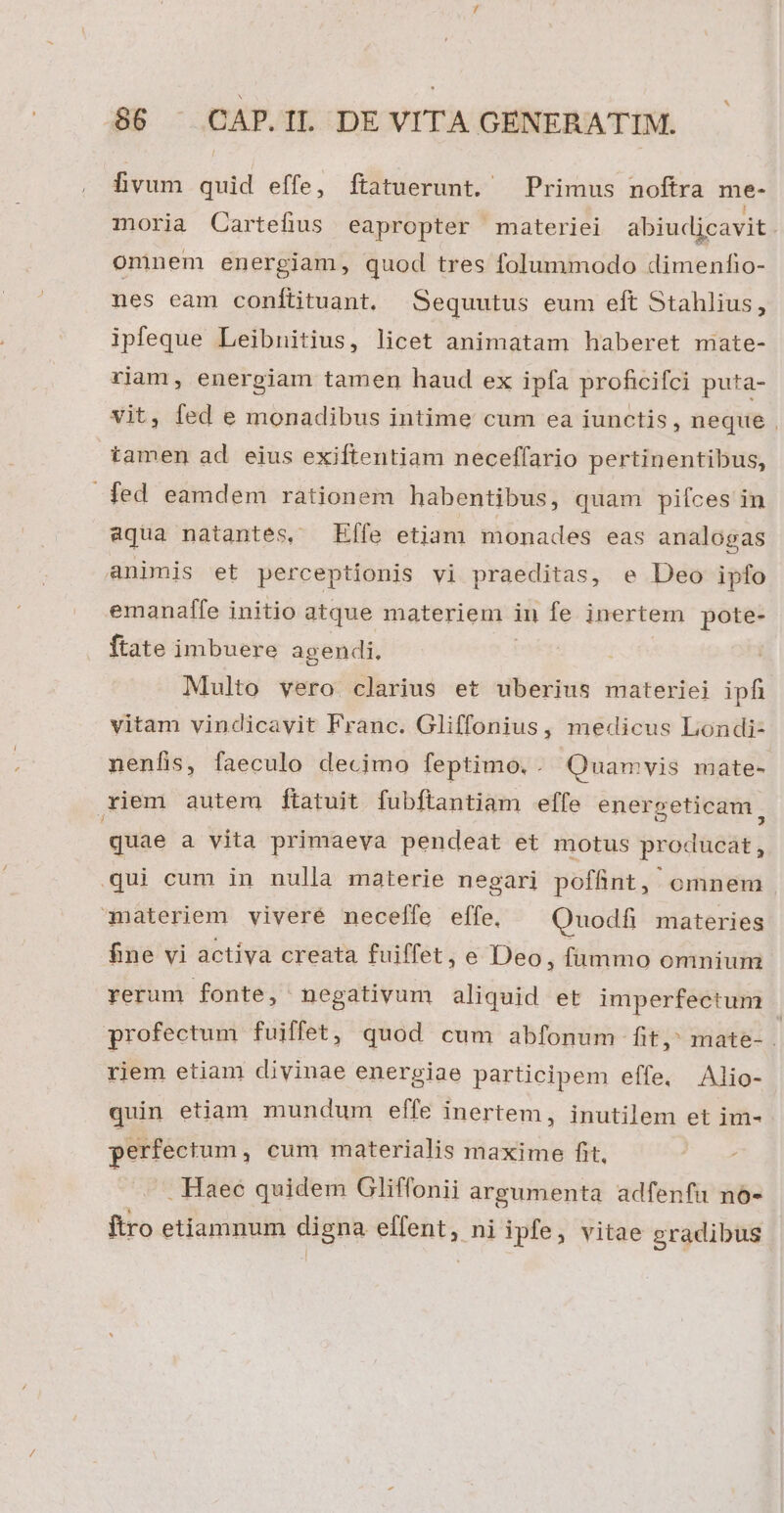 fivum quid effe, ftatuerunt. — Primus noftra me- moria QCartefius eapropter materiei abiudjcavit . omnem energiam, quod tres folummodo dimenfio- nes eam conítituant, Sequutus eum eft Stahlius, ipfeque Leibnitius, licet animatam haberet miate- riam, energiam tamen haud ex ipfa proficifci puta- vit, fed e monadibus intime cum ea iunctis, neque , tamen ad. eius exiftentiam neceffario pertinentibus, fed eamdem rationem habentibus, quam pifces in aqua natantes, Effe etiam monades eas analogas animis et perceptionis vi praeditas, e Deo ipfo emanaffe initio atque materiem in fe inertem pote- ftate imbuere agendi. Multo vero clarius et uberius materiei ipfi vitam vindicavit Franc. Gliffonius, medicus Londi- nenfis, faeculo decimo feptimo. . Quamvis mate- riem autem ftatuit fubftantiam effe energeticam, quae a vita primaeva pendeat et motus producat, qui cum in nulla materie negari poffint, omnem | materiem viveré mnecelfe effe, Quodfi materies fne vi activa creata fuiffet, e Deo, fümmo omnium rerum fonte, negativum aliquid et imperfectum profectum fuiffet, quod cum abfonum fit, mate- . rjem etiam divinae energiae participem effe. Alio- quin etiam mundum effe inertem, inutilem et im- perfectum, cum materialis maxime fit, Pas . Haec quidem Oliffonii argumenta adfenfu no- ftro etiamnum digna effent, ni ipfe, vitae gradibus