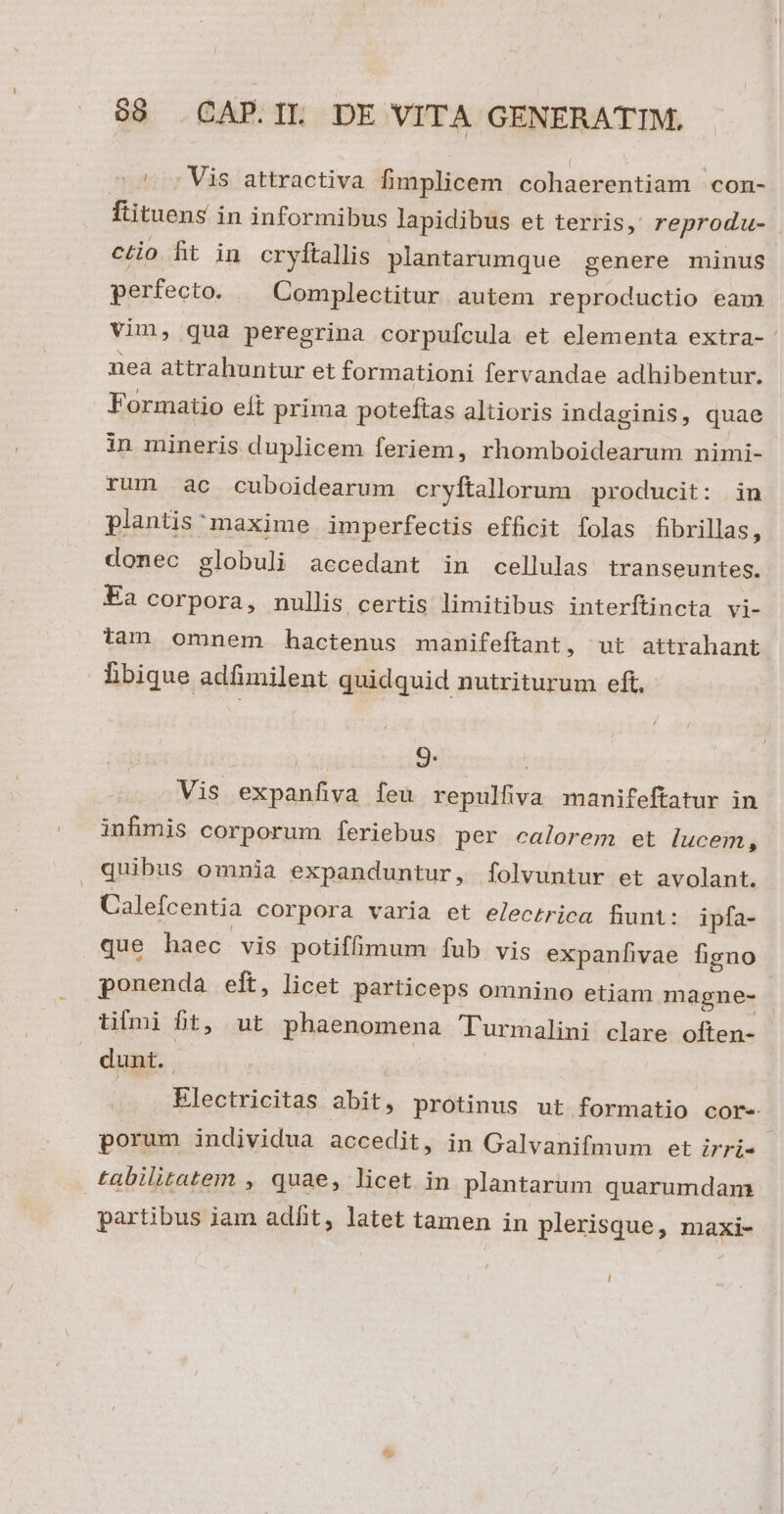 ^; Vis attractiva fimplicem cohaerentiam 'con- fiituens in informibus lapidibus et terris, reprodu- ctio fit in cryftallis plantarumque genere minus perfecto. — Complectitur autem reproductio eam vim, qua peregrina corpufcula. et elementa extra- nea attrahuntur et formationi fervandae adhibentur. Formatio eít prima poteftas altioris indaginis, quae in mineris duplicem feriem, rhomboidearum nimi- rum ac cuboidearum cryftallorum producit: in plantis: maxime imperfectis efficit folas fibrillas, donec globuli aecedant in cellulas transeuntes. Ea corpora, nullis certis limitibus interftincta vi- tam omnem hactenus manifeftant, ut attrahant libique adfimilent quidquid nutriturum eft. 9. | Vis expanfiva feu repulfiva manifeftatur in infimis corporum feriebus per calorem et lucem , quibus omnia expanduntur, folvuntur et avolant. Calefcentia corpora varia et electrica fiunt: ipfa- que haec vis potiffimum ífub vis expanfivae figno ponenda eft, licet particeps omnino etiam magne- tilmi fit, ut phaenomena Turmalini clare often- dunt. . Electricitas abit, protinus ut formatio cor- porum individua accedit, in Galvanifmum et irri- tabilitatem , quae, licet in plantarum quarumdam partibus jam adfit, latet tamen in plerisque, maxi- [|