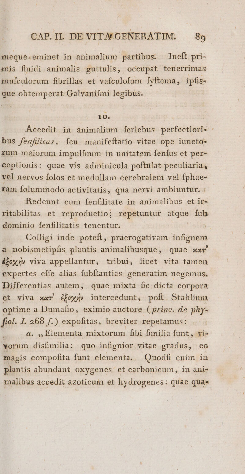 meque. eminet in animalium partibus. Ineft pri- anis fluidi animalis guttulis, occupat tenerrimas mufculorum fibrillas et vafculofum fyftema, ipfis- que obtemperat Galvanifmi legibus. 10. Accedit in animalium feriebus perfectiori« - bus /enfüitas, feu manifeftatio vitae ope iuncto- rum majorum impulfuum in unitatem fenfus et per- ceptionis: quae vis adminicula poftulat peculiaria, vel nervos folos et medullam cerebralem vel fphae- ram folummodo activitatis, qua nervi ambiuntur. ; Redeunt cum fenfilitate in animalibus et ir- ritabilitas et reproductio; repetuntur atque fub dominio fenflitatis tenentur. Colligi inde poteft, praerogativam infignem a nobismetipfis plantis animalibusque, quae xz ifox;» viva appellantur, tribui, licet vita tamen expertes effe alias fubftantias generatim negemus. Differentias autem, quae mixta fic dicta corpora et viva xar ow; intercedunt, poft Stahlium optime a Dumafio, eximio auctore (princ. de phy- fiol. 1. 269 f.) expofitas, breviter repetamus: a. ,, Elementa mixtorum fibi fimilia funt, vi- vorum disfimilia: quo infignior vitae gradus, eo magis compofita funt elementa. Quodfi enim in plantis abundant oxygenes et carbonicum, in ani- malibus accedit azoticum et hydrogenes: quae qua«