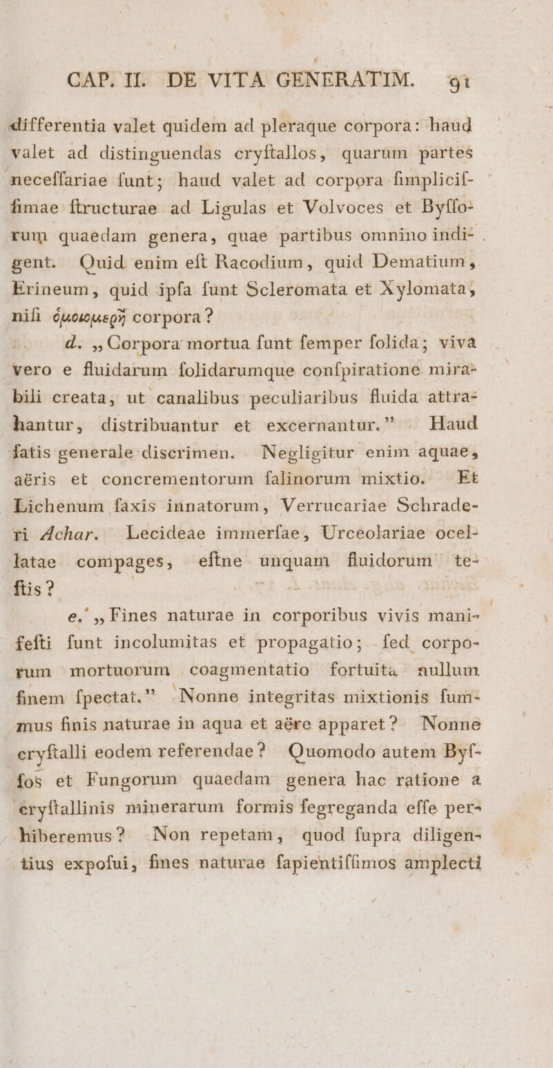 differentia valet quidem ad pleraque corpora: haud valet ad distinguendas cryítallos, quarüm partes neceffariae funt; haud valet ad corpora fimplicif- fimae firucturae ad Ligulas et Volvoces et Bylfo- rum quaedam genera, quae partibus omnino indi- . gent. Quid enim eft Racodium, quid Dematium, Erineum, quid ipfa funt Scleromata et Xylomata, nil óuowjuspz corpora? | iy Corpora mortua funt femper folida; viva vero e fluidarum folidarumque confpiratione mira- bili creata, ut canalibus peculiaribus fluida attra- hantur, distribuantur et excernantur. | Haud fatis generale discrimen. | Negligitur enim aquae, aéris et concrementorum falinorum mixtio. Et Lichenum fáxis innatorum, Verrucariae Schrade- *i Z4char. Lecideae immerfíae, Urceolariae ocel- latae compages, eftne unquam fluidorum te- ftis? | | | e. ,, Fines naturae in corporibus vivis mani- - fefti funt incolumitas et propagatio; fed corpo- rum mortuorum coagmentatio fortuita nullum finem [pectat.  Nonne integritas mixtionis fum- mus finis naturae in aqua et aére apparet? Nonne cryftalli eodem referendae? Quomodo autem Byf- fos et Fungorum quaedam genera hac ratione a eryftallinis minerarum formis fegreganda effe per- hiberemus? Non repetam, quod fupra diligen- iius expofui, fines naturae fapientifümos amplecti