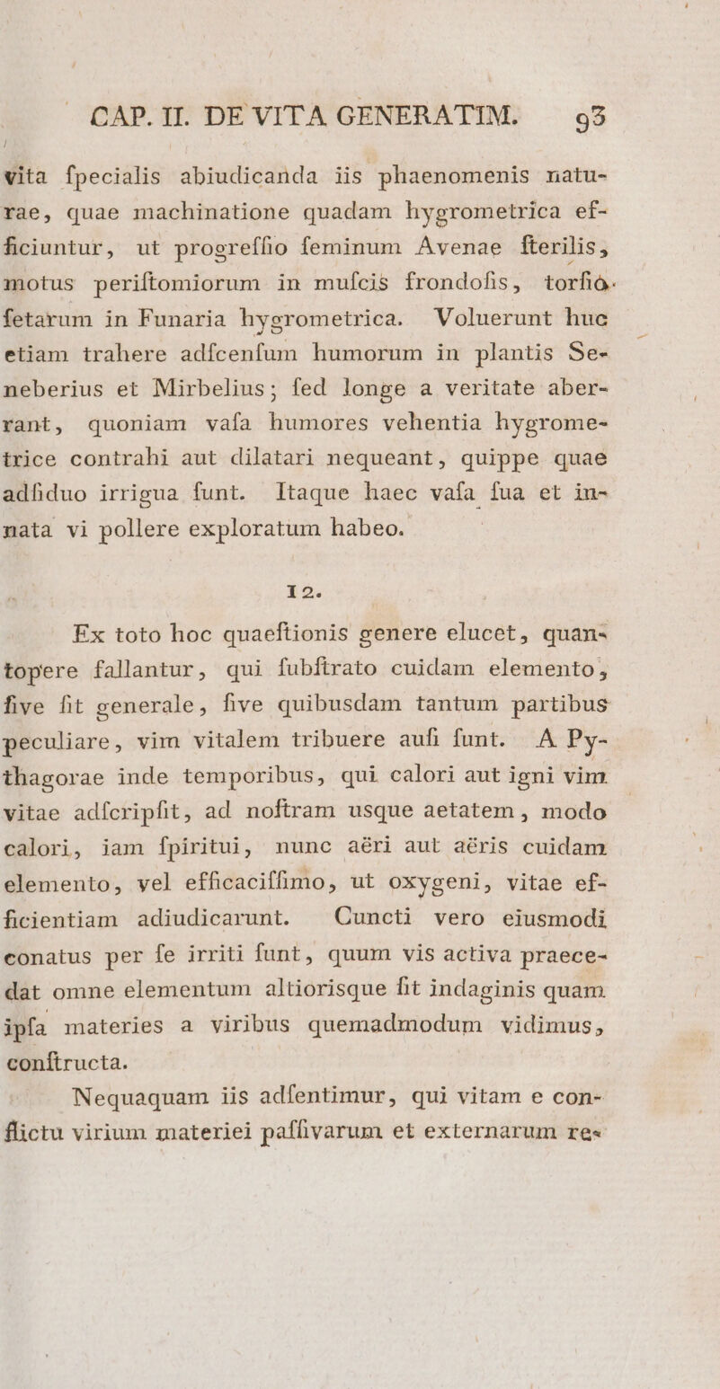 | vita fpecialis abiudicanda iis phaenomemnis natu- rae, quae machinatione quadam hygrometrica ef- ficiuntur, ut progreffio feminum Avenae fterilis, motus periftomiorum in mufcis frondofis, torfió. fetarum in Funaria hygrometrica. Voluerunt huc etiam trahere adfcenfum humorum in plantis Se- neberius et Mirbelius; fed longe a veritate aber- rant, quoniam vafa humores vehentia hygrome- trice contrahi aut dilatari nequeant, quippe quae adfduo irrigua funt. Itaque haec vafa fua et iu- nata vi pollere exploratum habeo. 12. Ex toto hoc quaeftionis genere elucet, quan- topere fallantur, qui fubftrato cuidam elemento, five fit generale, five quibusdam tantum partibus peculiare, vim vitalem tribuere aufi funt. .A Py- thagorae inde temporibus, qui calori aut igni vim vitae adícripfit, ad noftram usque aetatem , modo calori, iam fpiritui, nunc aéri aut aéris cuidam elemento, vel efficaciffimo, ut oxygeni, vitae ef- ficientiam adiudicarunt. Cuncti vero eiusmodi conatus per fe irriti funt, quum vis activa praece- dat omne elementum altiorisque fit indaginis quam ipfa materies a viribus quemadmodum vidimus, conítructa. Nequaquam iis adfentimur, qui vitam e con- flictu virium materiei paffivarum et externarum re«