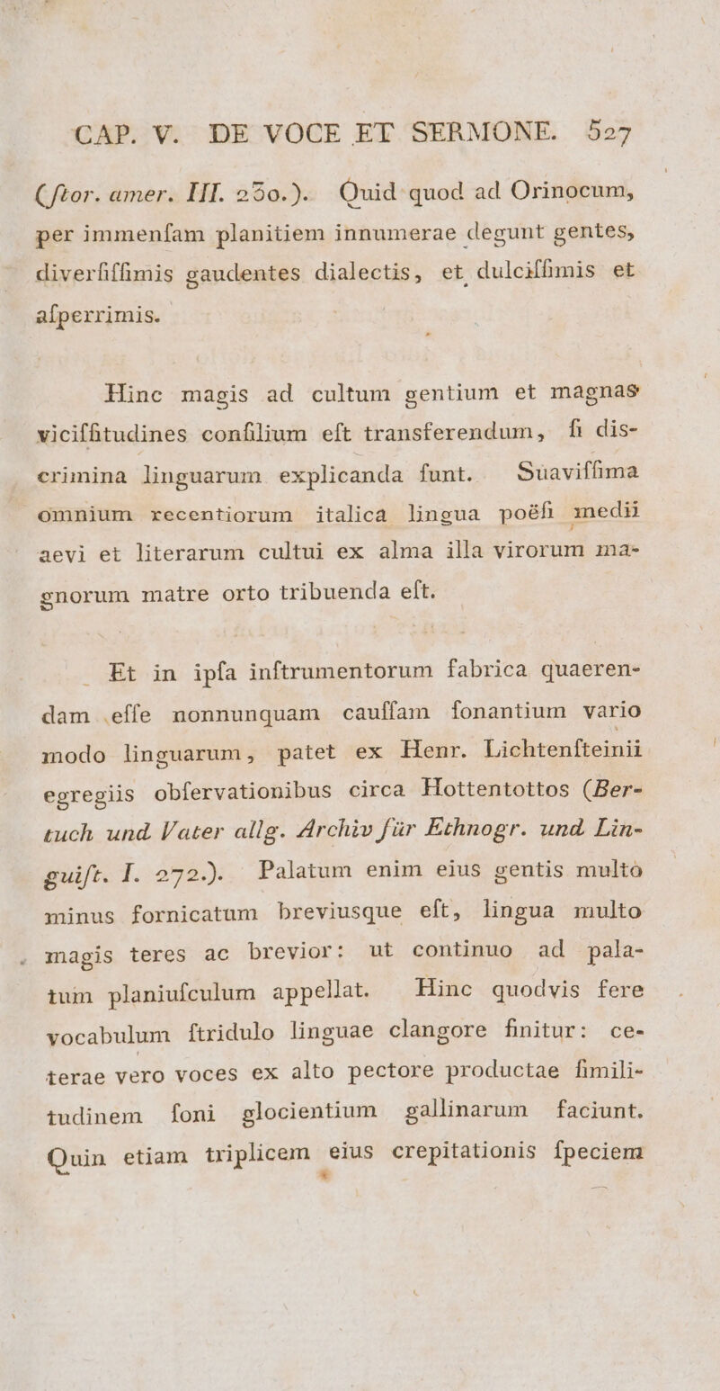 (tor. amer. III. 250.). Quid quod ad Orinocum, per immenfam planitiem innumerae degunt gentes, diverfffimis gaudentes dialectis, et, dulciffüümis et afperrimis. Hinc magis ad cultum gentium et magnas viciffitudines confilium eft transferendum, fi dis- crimina linguarum explicanda funt. Suaviffima omnium xecentiorum italica lingua poéfi medi aevi et literarum cultui ex alma illa virorum ina- sgnorum matre orto tribuenda eft. Et in ipfa inftrumentorum fabrica quaeren- dam .effe nonnunquam cauffam [fonantium vario modo linguarum, patet ex Henr. Lishrenfiomis egregiis obfervationibus circa Hottentottos (Ber- tuch und. later allg. Archiv für Ethnogr. und. Lin- guift. I. 272). Palatum enim eius gentis multo minus fornicatum breviusque eft, lingua multo magis teres ac brevior: ut continuo ad pala- tum planiufculum appellat. Hinc quodvis fere vocabulum ftridulo linguae clangore finitur: ce- terae vero voces ex alto pectore productae fimili- tudinem foni glocientium gallinarum — faciunt. Quin etiam triplicem eius crepitationis fpeciem *