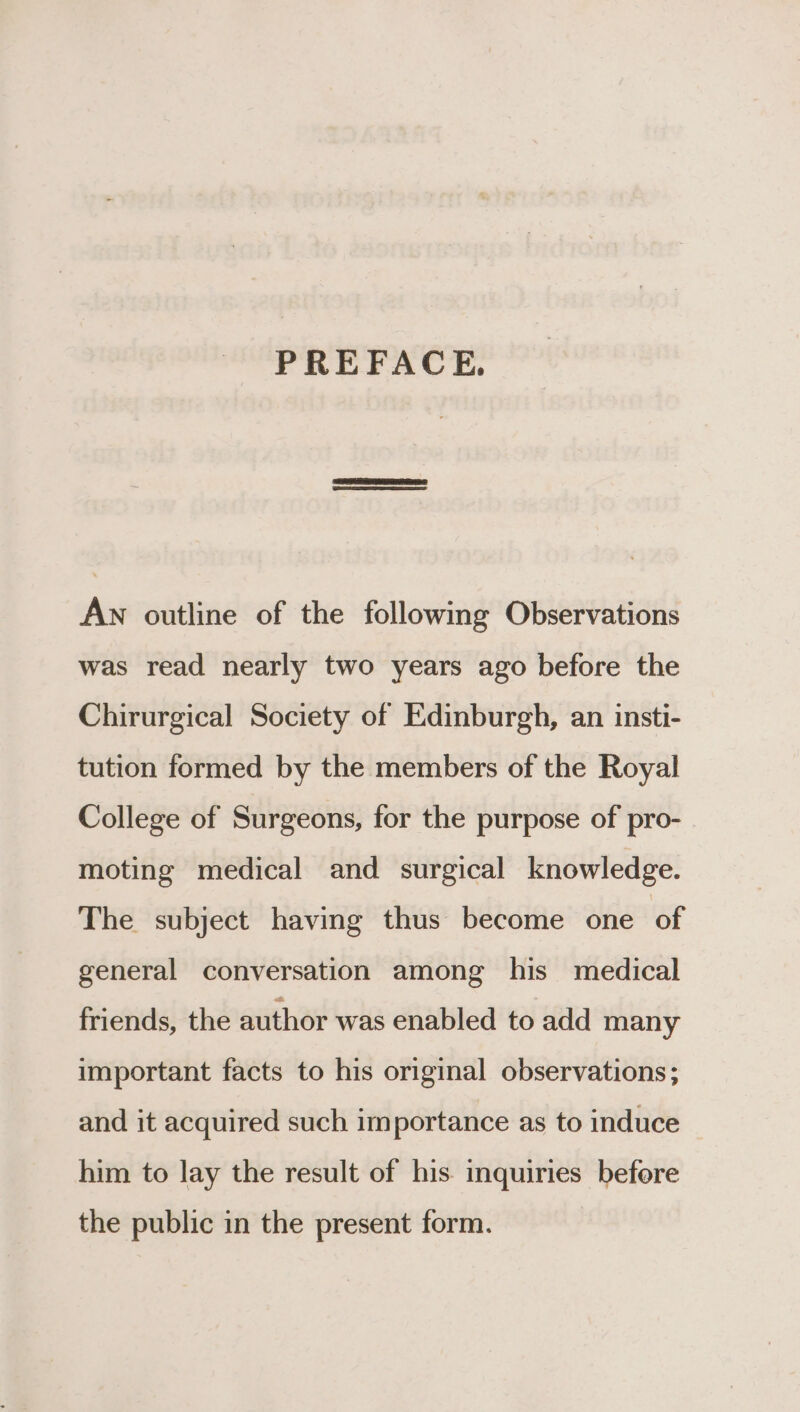 PREFACE. An outline of the following Observations was read nearly two years ago before the Chirurgical Society of Edinburgh, an insti- tution formed by the members of the Royal College of Surgeons, for the purpose of pro- moting medical and surgical knowledge. The subject having thus become one of general conversation among his medical friends, the author was enabled to add many important facts to his original observations; and it acquired such importance as to induce him to lay the result of his. inquiries before the public in the present form.