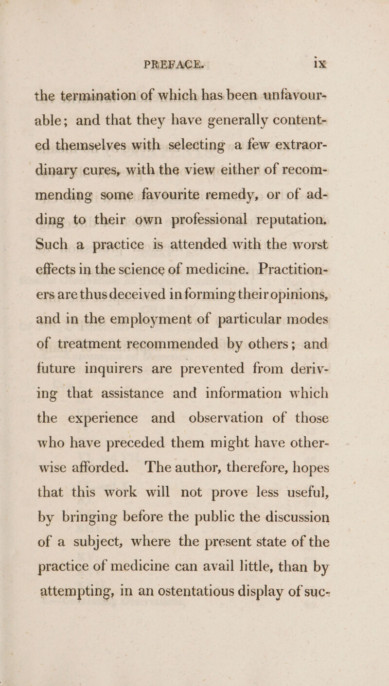 the termination of which has been unfavour- able; and that they have generally content- ed themselves with selecting a few extraor- dinary cures, with the view either of recom- mending some favourite remedy, or of ad- ding to their own professional reputation. Such a practice is attended with the worst effects in the science of medicine. Practition- ers are thus deceived in forming their opinions, and in the employment of particular modes of treatment recommended by others; and future inquirers are prevented from deriv- ing that assistance and information which the experience and observation of those who have preceded them might have other- wise afforded. The author, therefore, hopes that this work will not prove less useful, by bringing before the public the discussion of a subject, where the present state of the practice of medicine can avail little, than by attempting, in an ostentatious display of suc-