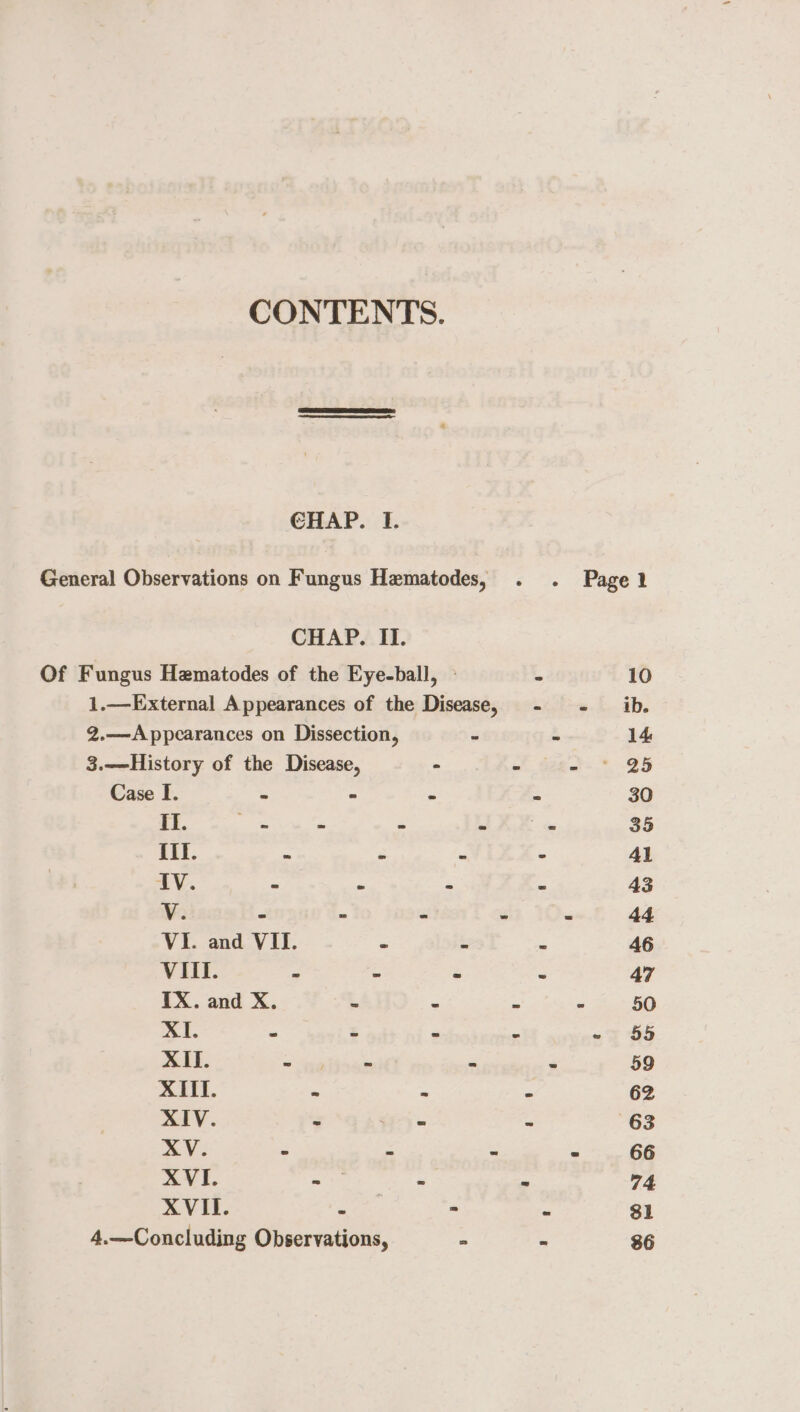 CONTENTS. CHAP. I. CHAP. II. 2.—A ppearances on Dissection, 3.—History of the Disease, ° Case I. : - ee III. = f V. r a = VI. and VII. . VIII. Zt fe IX. and X. - - XI. - z a XII. eae a, XIII. * = XIV. = ) = XV. : XVI. es x 4.—Concluding Observations, - Pagel