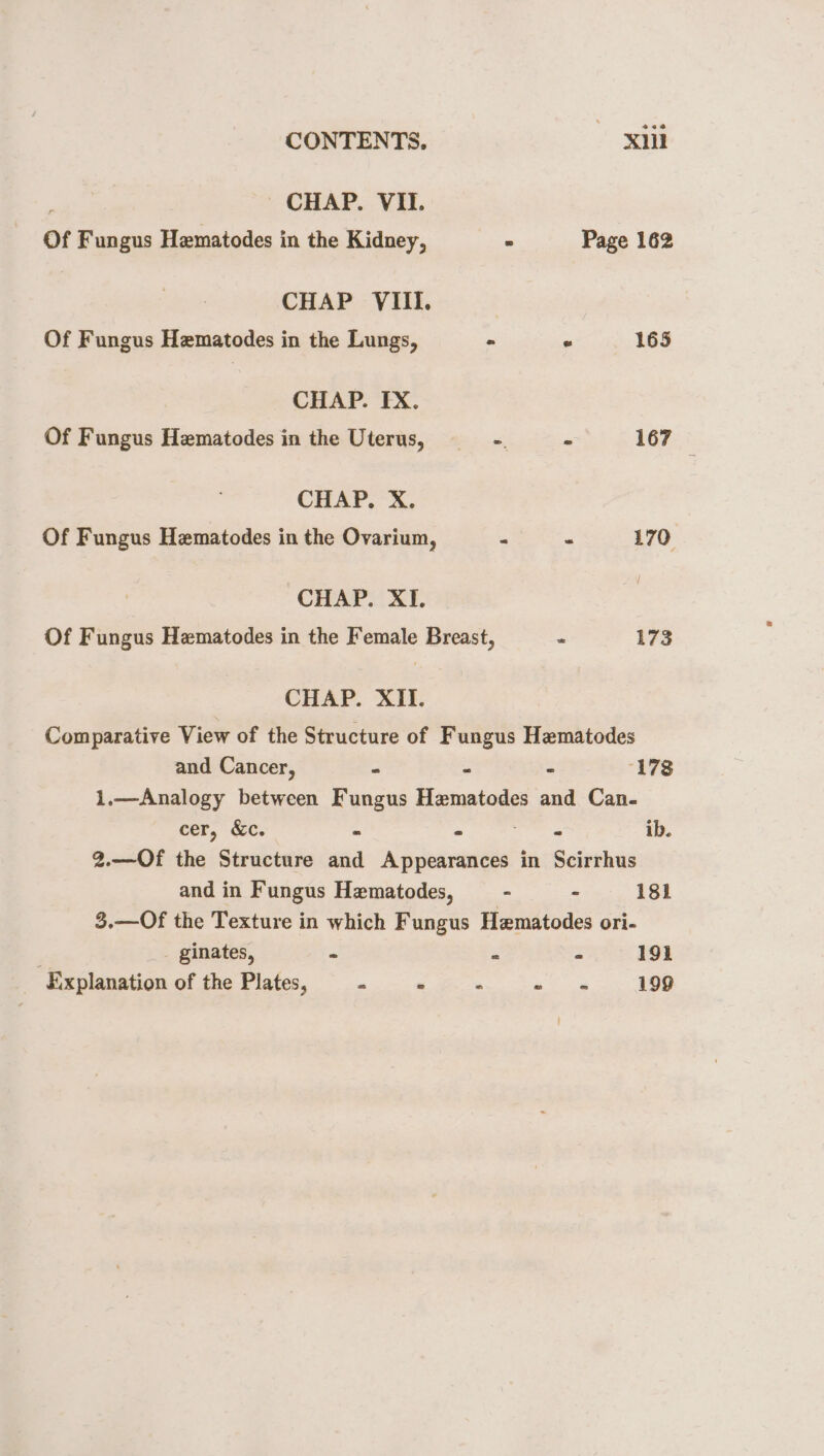 , - CHAP. VII. Of Fungus Hematodes in the Kidney, - Page 162 CHAP VIII. Of Fungus Hematodes in the Lungs, - . 165 CHAP. FX. Of Fungus Hematodes in the Uterus, “. - 167 | CHAP. X. Of Fungus Hematodes in the Ovarium, - ~ 170 CHAP. XI. Of Fungus Hematodes in the Female Breast, = 173 CHAP. XII. Comparative View of the Structure of Fungus Hematodes and Cancer, - - - 178 1.—Analogy between Fungus Hematodes and Can. cer, &amp;c. - - gua” ib. 2.—Of the Structure and Appearances in Scirrhus and in Fungus Hematodes, — - - 181 3.—Of the Texture in which Fungus Hematodes ori- _ ginates, - = - 191